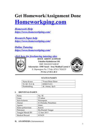 Get Homework/Assignment Done
Homeworkping.com
Homework Help
https://www.homeworkping.com/
Research Paper help
https://www.homeworkping.com/
Online Tutoring
https://www.homeworkping.com/
click here for freelancing tutoring sites
RSUD ARIFIN ACHMAD
Fakultas Kedokteran UR
SMF/ BAGIAN SARAF
Sekretariat : SMF Saraf – Irna Medikal Lantai 4
Jl. Diponegoro No. 2 Telp. (0761) 7026225
P E K A N B A R U
STATUS PASIEN
Nama Koass Yosua Butar Butar
N I M / N U K 0508151221
Pembimbing dr. Amsar, Sp.S
I. IDENTITAS PASIEN
Nama Ny. M
Umur 53 tahun
Jenis kelamin Perempuan
Alamat Jl. Pemuda, Pekanbaru
Agama Islam
Status perkawinan Kawin
Pekerjaan Ibu Rumah Tangga
Tanggal Masuk RS 12 Juni 2013
Medical Record 835629
II. ANAMNESIS (Autoanamnesa)
1
 