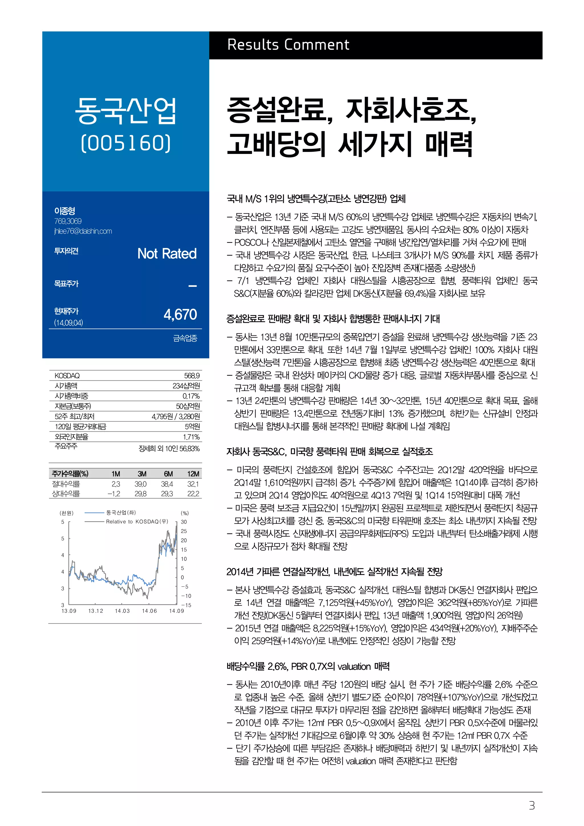 3 
Results Comment 
동국산업 
(005160) 
증설완료, 자회사호조, 
고배당의 세가지 매력 
이종형 
769.3069 
jhlee76@daishin.com 
투자의견 Not Rated 
목표주가 - 
현재주가 
(14.09.04) 4,670 
금속업종 
국내 M/S 1위의 냉연특수강(고탄소 냉연강판) 업체 
- 동국산업은 13년 기준 국내 M/S 60%의 냉연특수강 업체로 냉연특수강은 자동차의 변속기, 
클러치, 엔진부품 등에 사용되는 고강도 냉연제품임. 동사의 수요처는 80% 이상이 자동차 
- POSCO나 신일본제철에서 고탄소 열연을 구매해 냉간압연/열처리를 거쳐 수요가에 판매 
- 국내 냉연특수강 시장은 동국산업, 한금, 나스테크 3개사가 M/S 90%를 차지. 제품 종류가 
다양하고 수요가의 품질 요구수준이 높아 진입장벽 존재(다품종 소량생산) 
- 7/1 냉연특수강 업체인 자회사 대원스틸을 시흥공장으로 합병, 풍력타워 업체인 동국 
S&C(지분율 60%)와 칼라강판 업체 DK동신(지분율 69.4%)을 자회사로 보유 
증설완료로 판매량 확대 및 자회사 합병통한 판매시너지 기대 
- 동사는 13년 8월 10만톤규모의 중폭압연기 증설을 완료해 냉연특수강 생산능력을 기존 23 
만톤에서 33만톤으로 확대. 또한 14년 7월 1일부로 냉연특수강 업체인 100% 자회사 대원 
스틸(생산능력 7만톤)을 시흥공장으로 합병해 최종 냉연특수강 생산능력은 40만톤으로 확대 
- 증설물량은 국내 완성차 메이커의 CKD물량 증가 대응, 글로벌 자동차부품사를 중심으로 신 
규고객 확보를 통해 대응할 계획 
- 13년 24만톤의 냉연특수강 판매량은 14년 30~32만톤, 15년 40만톤으로 확대 목표. 올해 
상반기 판매량은 13.4만톤으로 전년동기대비 13% 증가했으며, 하반기는 신규설비 안정과 
대원스틸 합병시너지를 통해 본격적인 판매량 확대에 나설 계획임 
자회사 동국S&C, 미국향 풍력타워 판매 회복으로 실적호조 
- 미국의 풍력단지 건설호조에 힘입어 동국S&C 수주잔고는 2Q12말 420억원을 바닥으로 
2Q14말 1,610억원까지 급격히 증가. 수주증가에 힘입어 매출액은 1Q14이후 급격히 증가하 
고 있으며 2Q14 영업이익도 40억원으로 4Q13 7억원 및 1Q14 15억원대비 대폭 개선 
- 미국은 풍력 보조금 지급요건이 15년말까지 완공된 프로젝트로 제한되면서 풍력단지 착공규 
모가 사상최고치를 경신 중. 동국S&C의 미국향 타워판매 호조는 최소 내년까지 지속될 전망 
- 국내 풍력시장도 신재생에너지 공급의무화제도(RPS) 도입과 내년부터 탄소배출거래제 시행 
으로 시장규모가 점차 확대될 전망 
2014년 가파른 연결실적개선, 내년에도 실적개선 지속될 전망 
- 본사 냉연특수강 증설효과, 동국S&C 실적개선, 대원스틸 합병과 DK동신 연결자회사 편입으 
로 14년 연결 매출액은 7,125억원(+45%YoY), 영업이익은 362억원(+85%YoY)로 가파른 
개선 전망(DK동신 5월부터 연결자회사 편입, 13년 매출액 1,900억원, 영업이익 26억원) 
- 2015년 연결 매출액은 8,225억원(+15%YoY), 영업이익은 434억원(+20%YoY), 지배주주순 
이익 259억원(+14%YoY)로 내년에도 안정적인 성장이 가능할 전망 
배당수익률 2.6%, PBR 0.7X의 valuation 매력 
- 동사는 2010년이후 매년 주당 120원의 배당 실시. 현 주가 기준 배당수익률 2.6% 수준으 
로 업종내 높은 수준. 올해 상반기 별도기준 순이익이 78억원(+107%YoY)으로 개선되었고 
작년을 기점으로 대규모 투자가 마무리된 점을 감안하면 올해부터 배당확대 가능성도 존재 
- 2010년 이후 주가는 12mf PBR 0.5~0.9X에서 움직임. 상반기 PBR 0.5X수준에 머물러있 
던 주가는 실적개선 기대감으로 6월이후 약 30% 상승해 현 주가는 12mf PBR 0.7X 수준 
- 단기 주가상승에 따른 부담감은 존재하나 배당매력과 하반기 및 내년까지 실적개선이 지속 
됨을 감안할 때 현 주가는 여전히 valuation 매력 존재한다고 판단함 
KOSDAQ 568.9 
시가총액 234십억원 
시가총액비중 0.17% 
자본금(보통주) 50십억원 
52주 최고/최저 4,795원 / 3,280원 
120일 평균거래대금 5억원 
외국인지분율 1.71% 
주요주주 장세희 외 10인 56.83% 
주가수익률(%) 1M 3M 6M 12M 
절대수익률 2.3 39.0 38.4 32.1 
상대수익률 -1.2 29.8 29.3 22.2 
(천원) 동국산업(좌) (%) 
30 
25 
20 
15 
10 
5 
0 
-5 
-10 
-15 
5 
5 
4 
4 
3 
3 
Relative to KOSDAQ(우) 
13 .0 9 13 .1 2 14 .0 3 14 .0 6 14 .0 9 
 