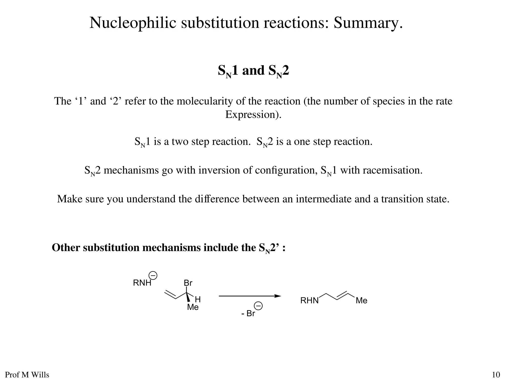 Prof M Wills 10
Nucleophilic substitution reactions: Summary.
SN1 and SN2
The ‘1’ and ‘2’ refer to the molecularity of the reaction (the number of species in the rate
Expression).
SN1 is a two step reaction. SN2 is a one step reaction.
SN2 mechanisms go with inversion of configuration, SN1 with racemisation.
Make sure you understand the difference between an intermediate and a transition state.
Other substitution mechanisms include the SN2’ :
Br
H
Me
- Br
RNH
Me
RHN
 
