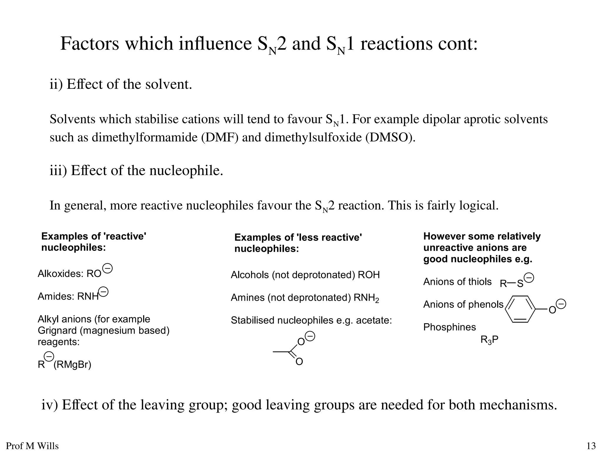 Prof M Wills 13
ii) Effect of the solvent.
Solvents which stabilise cations will tend to favour SN1. For example dipolar aprotic solvents
such as dimethylformamide (DMF) and dimethylsulfoxide (DMSO).
iii) Effect of the nucleophile.
In general, more reactive nucleophiles favour the SN2 reaction. This is fairly logical.
Examples of 'reactive'
nucleophiles:
Alkoxides: RO
Amides: RNH
Alkyl anions (for example
Grignard (magnesium based)
reagents:
R (RMgBr)
Examples of 'less reactive'
nucleophiles:
Alcohols (not deprotonated) ROH
Amines (not deprotonated) RNH2
Stabilised nucleophiles e.g. acetate:
O
O
However some relatively
unreactive anions are
good nucleophiles e.g.
Anions of thiols
Anions of phenols
Phosphines
S
R
O
R3P
Factors which influence SN2 and SN1 reactions cont:
iv) Effect of the leaving group; good leaving groups are needed for both mechanisms.
 