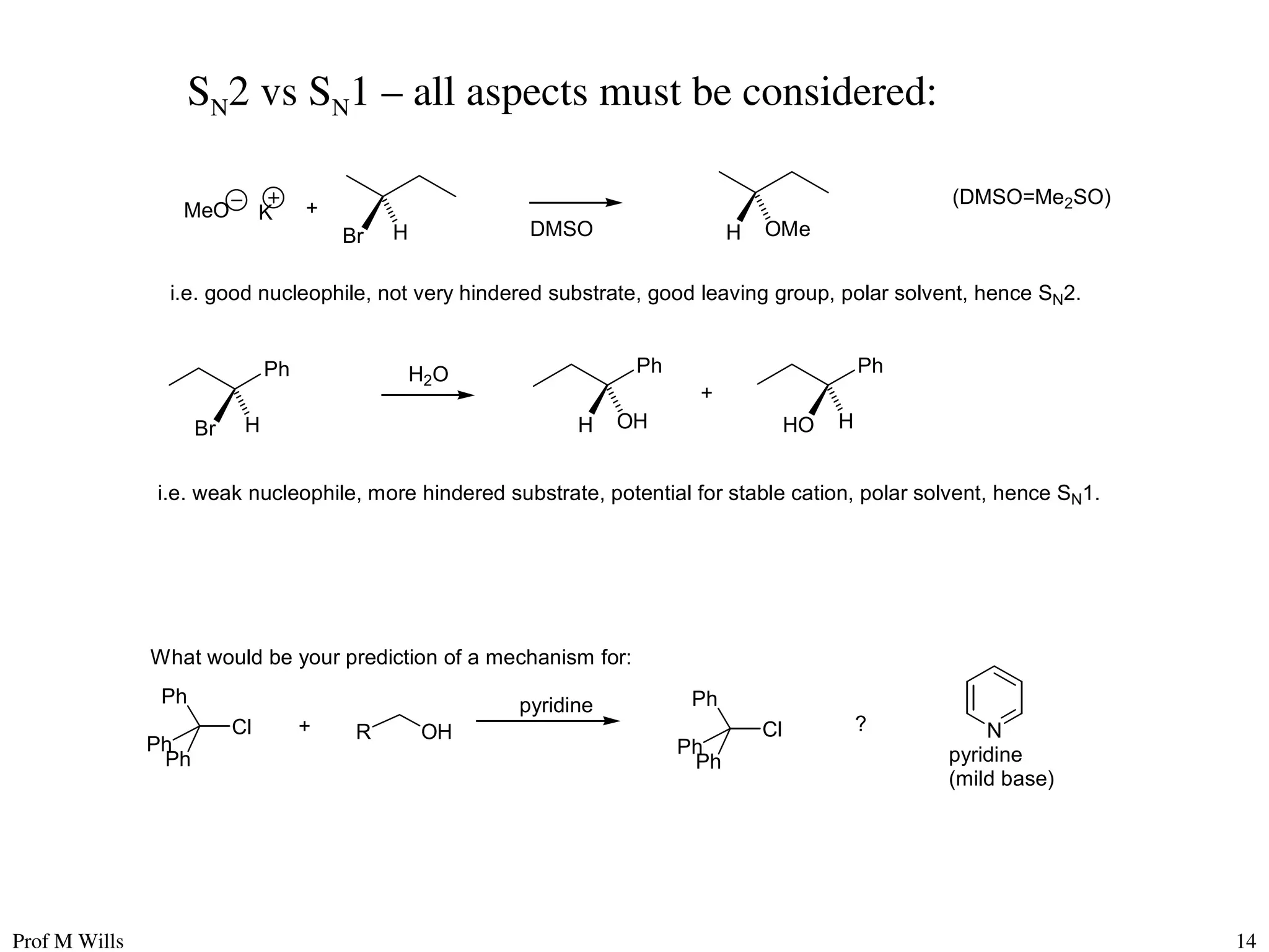 Prof M Wills 14
SN2 vs SN1 – all aspects must be considered:
Br H
MeO +
H OMe
i.e. good nucleophile, not very hindered substrate, good leaving group, polar solvent, hence SN2.
DMSO
(DMSO=Me2SO)
K
Ph
Br H
Ph
H OH
H2O Ph
HO H
+
i.e. weak nucleophile, more hindered substrate, potential for stable cation, polar solvent, hence SN1.
What would be your prediction of a mechanism for:
Ph
Ph
Ph
Cl R OH
+
Ph
Ph
Ph
Cl
pyridine
N
pyridine
(mild base)
?
 