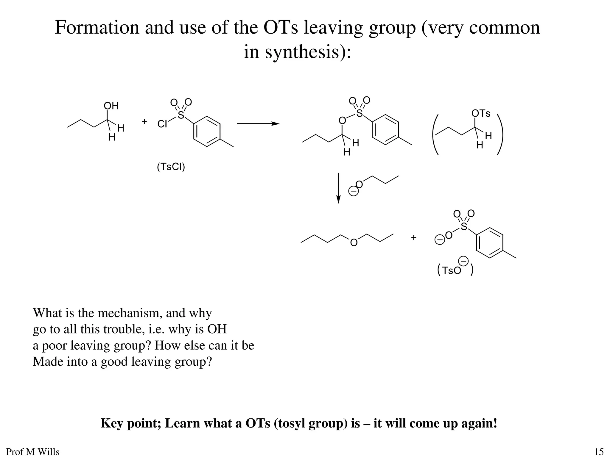 Prof M Wills 15
Formation and use of the OTs leaving group (very common
in synthesis):
OH
O
TsO
+
H
H
+
S
Cl
O O
(TsCl)
O
H
H
S
O O
OTs
H
H
O
S
O
O O
What is the mechanism, and why
go to all this trouble, i.e. why is OH
a poor leaving group? How else can it be
Made into a good leaving group?
Key point; Learn what a OTs (tosyl group) is – it will come up again!
 