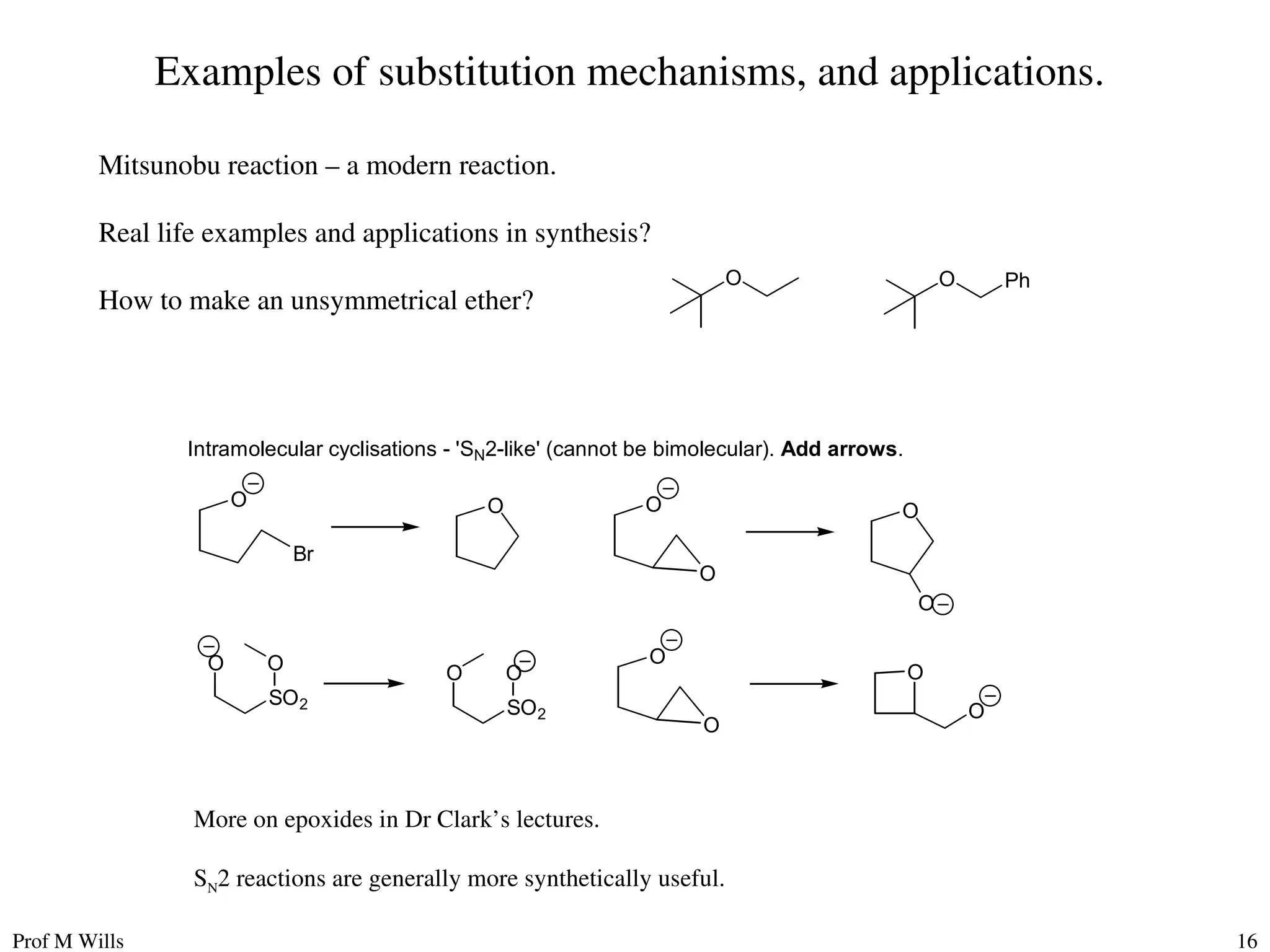Prof M Wills 16
Examples of substitution mechanisms, and applications.
Mitsunobu reaction – a modern reaction.
Real life examples and applications in synthesis?
How to make an unsymmetrical ether?
Intramolecular cyclisations - 'SN2-like' (cannot be bimolecular). Add arrows.
O
O
Br
O
O
O
O
O
O
O
O
O
SO2
O O
SO2
O
More on epoxides in Dr Clark’s lectures.
SN2 reactions are generally more synthetically useful.
O O Ph
 