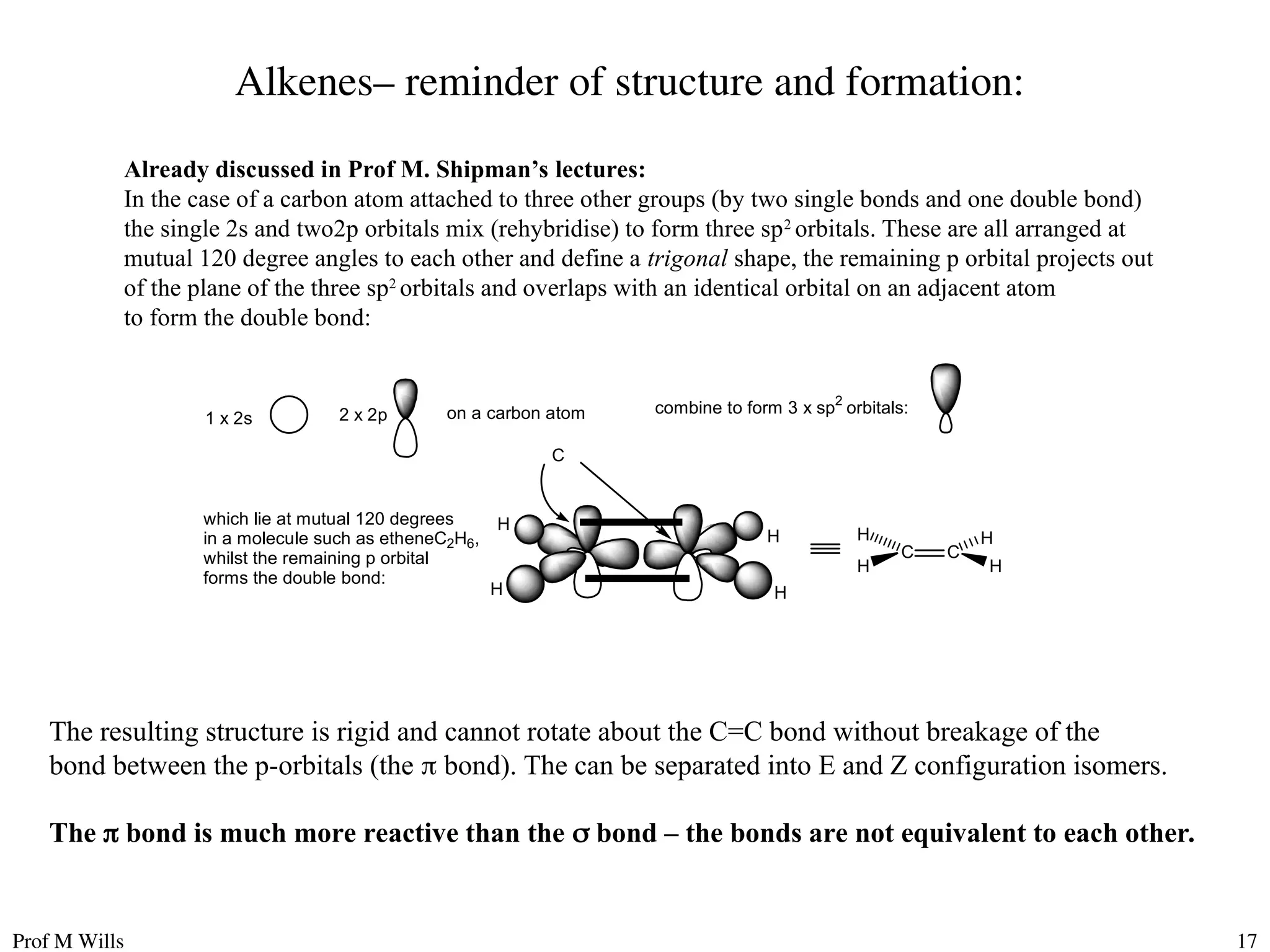 Prof M Wills 17
Alkenes– reminder of structure and formation:
Already discussed in Prof M. Shipman’s lectures:
In the case of a carbon atom attached to three other groups (by two single bonds and one double bond)
the single 2s and two2p orbitals mix (rehybridise) to form three sp2
orbitals. These are all arranged at
mutual 120 degree angles to each other and define a trigonal shape, the remaining p orbital projects out
of the plane of the three sp2
orbitals and overlaps with an identical orbital on an adjacent atom
to form the double bond:
1 x 2s 2 x 2p
which lie at mutual 120 degrees
in a molecule such as etheneC2H6,
whilst the remaining p orbital
forms the double bond:
combine to form 3 x sp2
orbitals:
on a carbon atom
C
H
H
H
H
C C
H H
H
H
The resulting structure is rigid and cannot rotate about the C=C bond without breakage of the
bond between the p-orbitals (the  bond). The can be separated into E and Z configuration isomers.
The  bond is much more reactive than the  bond – the bonds are not equivalent to each other.
 