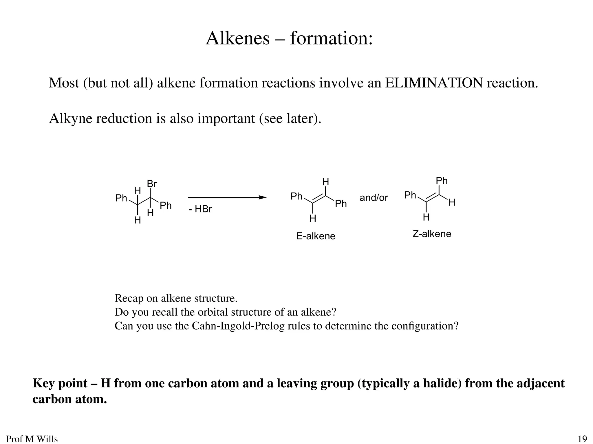 Prof M Wills 19
Alkenes – formation:
Most (but not all) alkene formation reactions involve an ELIMINATION reaction.
Alkyne reduction is also important (see later).
Br
Ph
Ph
H
H
H
- HBr
H
Ph
Ph
H
Ph
H
Ph
H
and/or
E-alkene Z-alkene
Key point – H from one carbon atom and a leaving group (typically a halide) from the adjacent
carbon atom.
Recap on alkene structure.
Do you recall the orbital structure of an alkene?
Can you use the Cahn-Ingold-Prelog rules to determine the configuration?
 