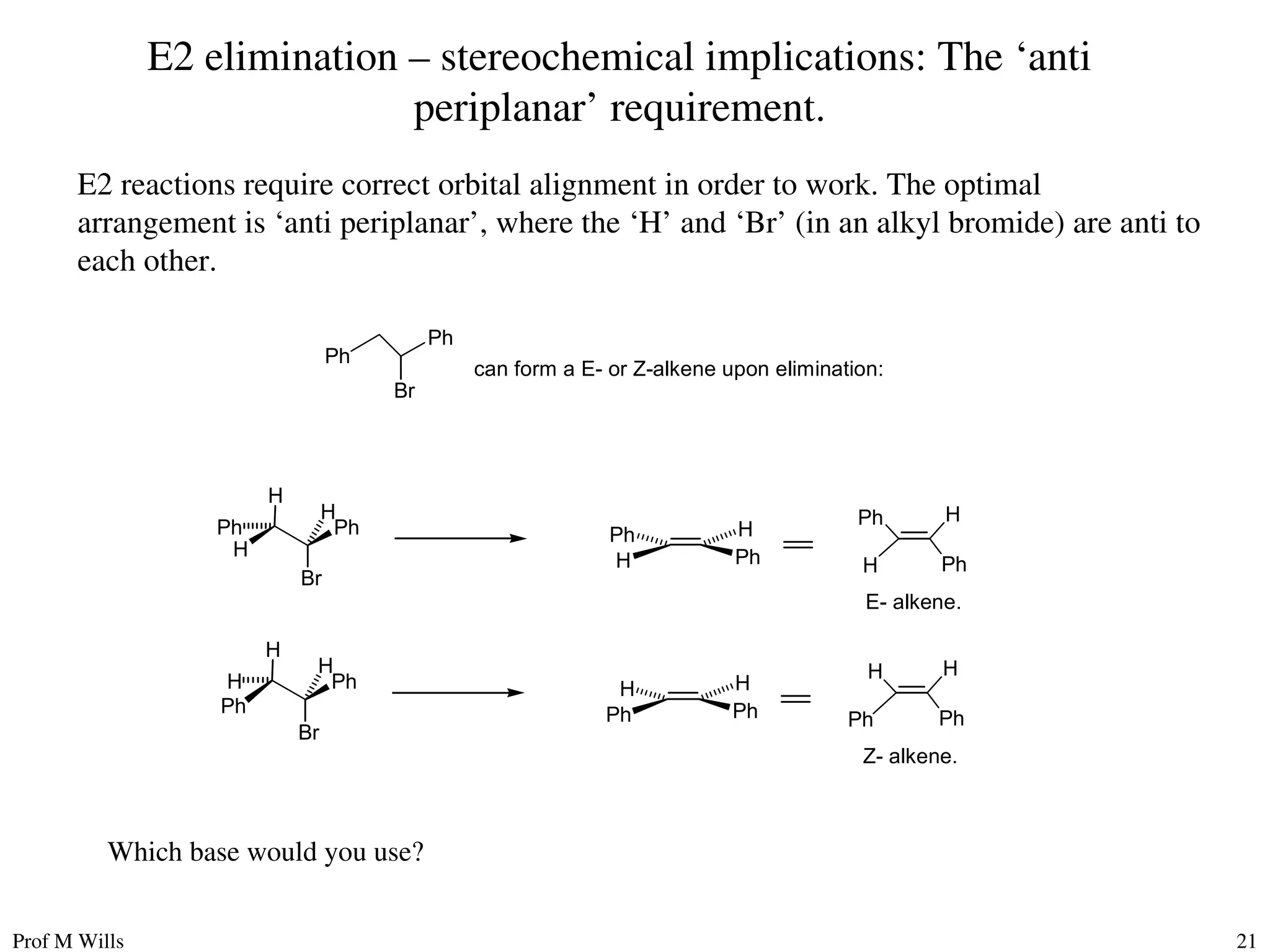 Prof M Wills 21
E2 elimination – stereochemical implications: The ‘anti
periplanar’ requirement.
E2 reactions require correct orbital alignment in order to work. The optimal
arrangement is ‘anti periplanar’, where the ‘H’ and ‘Br’ (in an alkyl bromide) are anti to
each other.
Ph
H
H
Br
Ph
H
Ph
H
Ph H
Ph
H
Ph H
E- alkene.
Ph
Ph
H
Br
H
H
Ph
Ph
H H
Ph
Ph
H H
Z- alkene.
Ph
Ph
Br
can form a E- or Z-alkene upon elimination:
Which base would you use?
 