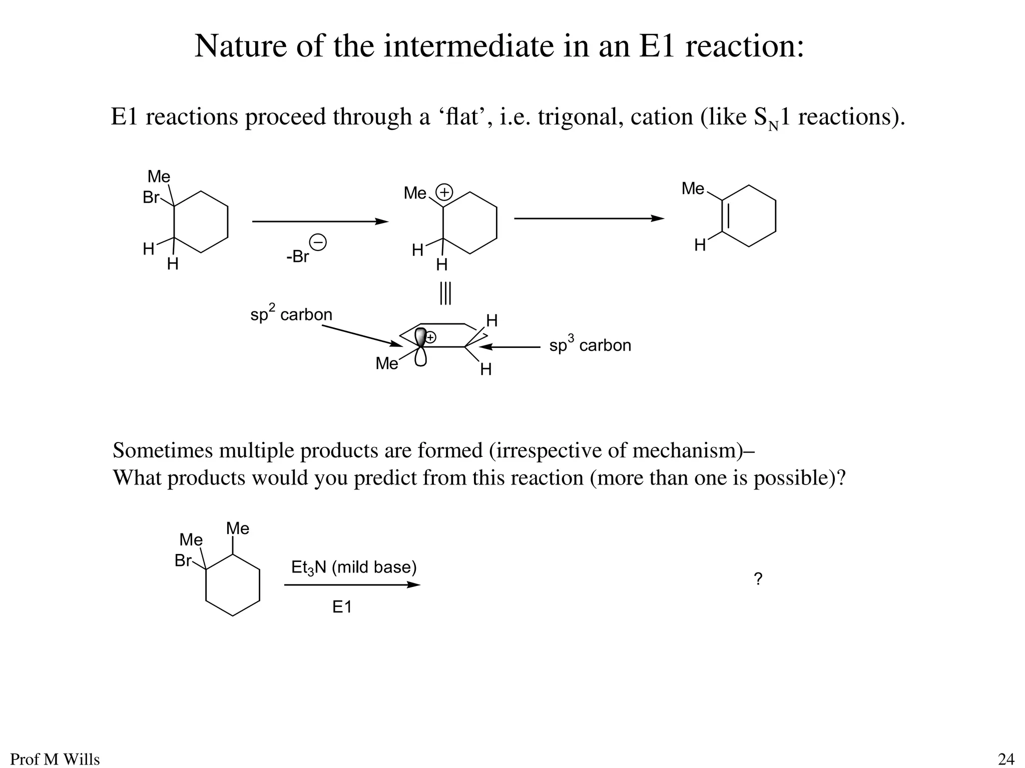Prof M Wills 24
Nature of the intermediate in an E1 reaction:
E1 reactions proceed through a ‘flat’, i.e. trigonal, cation (like SN1 reactions).
-Br
H
Br
Me
H
Me
H
H
Me
H
Me
H
H
sp
2
carbon
sp
3
carbon
Br
Me
Me
Et3N (mild base)
E1
?
Sometimes multiple products are formed (irrespective of mechanism)–
What products would you predict from this reaction (more than one is possible)?
 