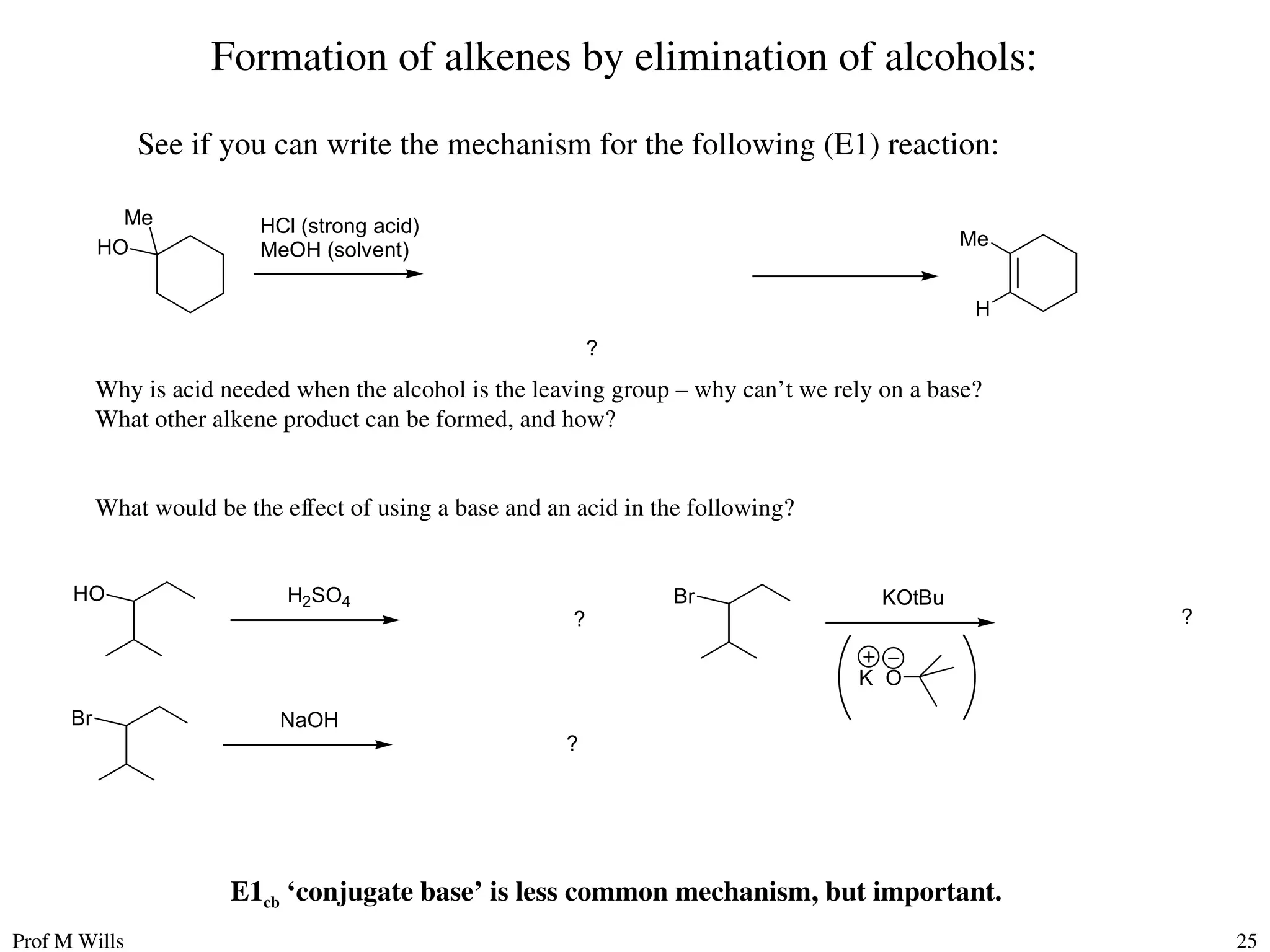 Prof M Wills 25
Formation of alkenes by elimination of alcohols:
See if you can write the mechanism for the following (E1) reaction:
HO
Me
Me
H
?
HCl (strong acid)
MeOH (solvent)
Why is acid needed when the alcohol is the leaving group – why can’t we rely on a base?
What other alkene product can be formed, and how?
What would be the effect of using a base and an acid in the following?
Br
?
NaOH
Br
?
KOtBu
K O
HO
?
H2SO4
E1cb ‘conjugate base’ is less common mechanism, but important.
 