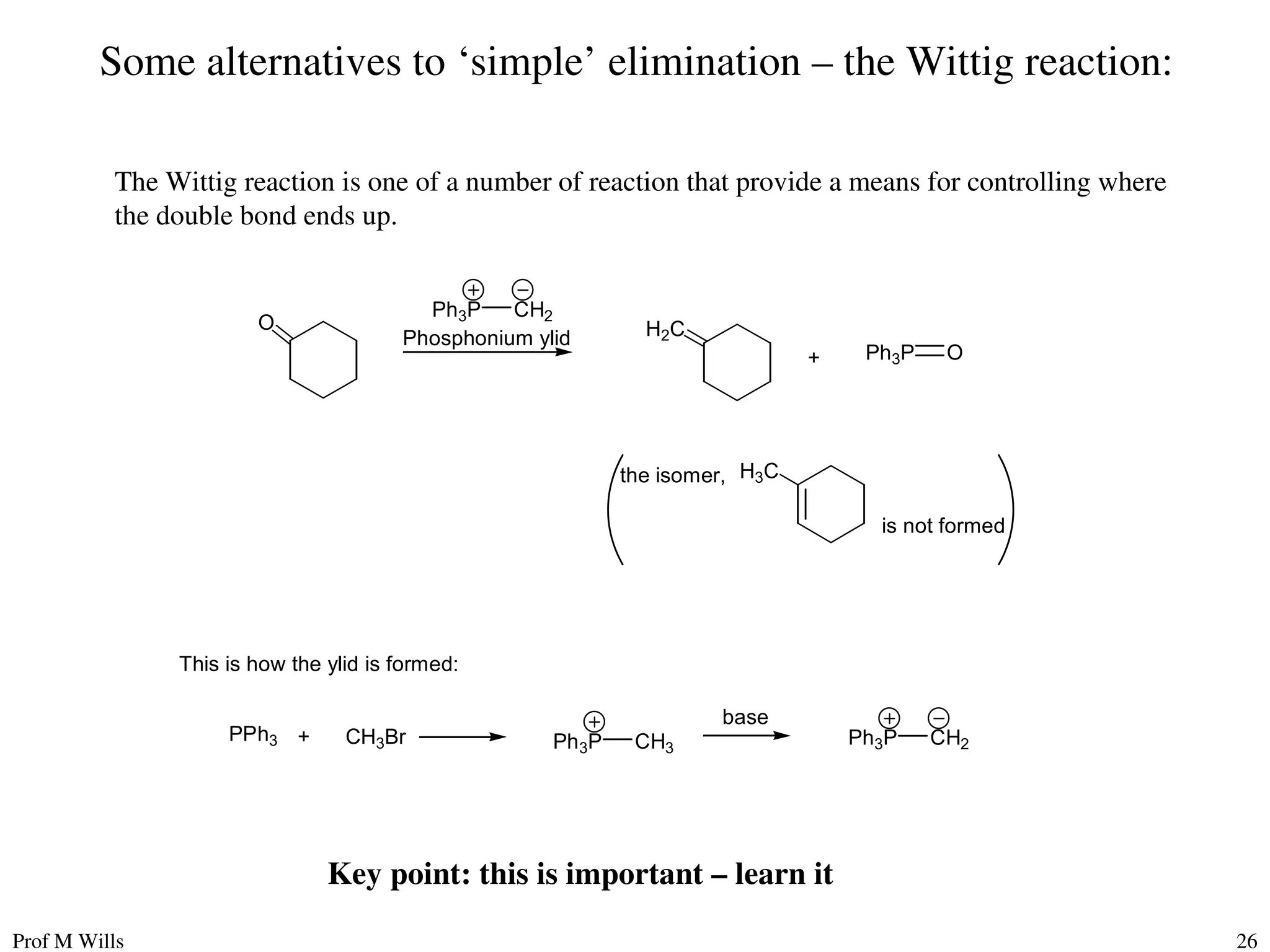 Prof M Wills 26
Some alternatives to ‘simple’ elimination – the Wittig reaction:
The Wittig reaction is one of a number of reaction that provide a means for controlling where
the double bond ends up.
O H2C
Ph3P CH2
Phosphonium ylid
the isomer, H3C
is not formed
This is how the ylid is formed:
Ph3P CH2
Ph3P CH3
base
PPh3 + CH3Br
+ Ph3P O
Key point: this is important – learn it
 