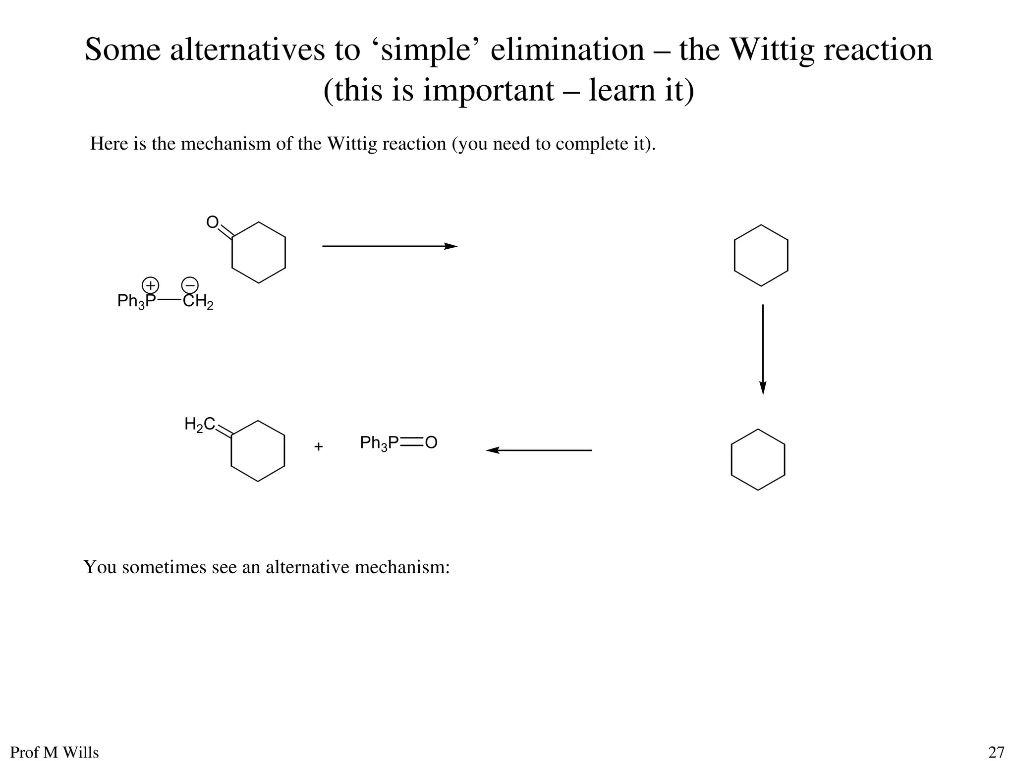 Prof M Wills 27
Some alternatives to ‘simple’ elimination – the Wittig reaction
(this is important – learn it)
Here is the mechanism of the Wittig reaction (you need to complete it).
O
H2C
Ph3P CH2
+ Ph3P O
You sometimes see an alternative mechanism:
 