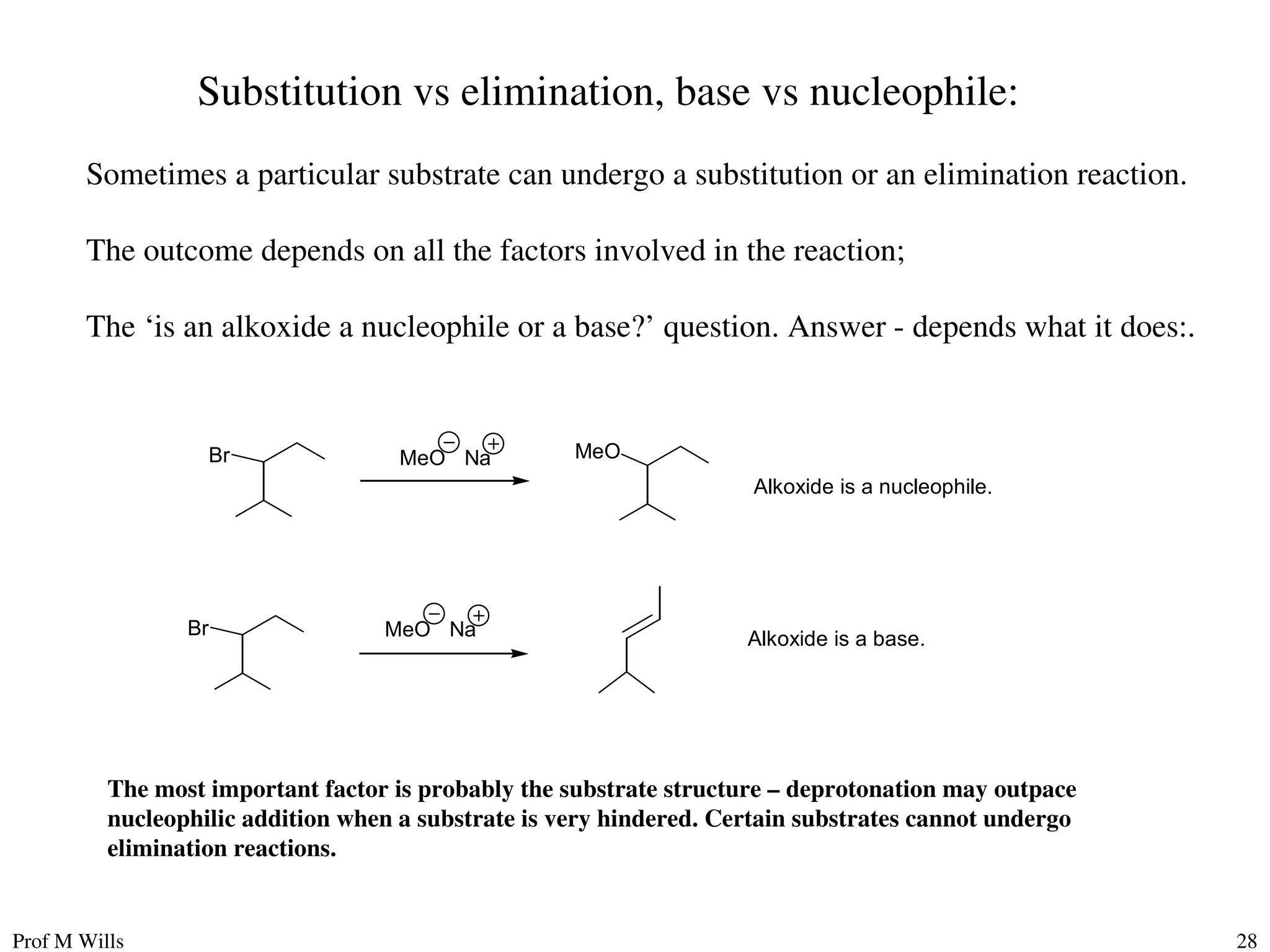 Prof M Wills 28
Substitution vs elimination, base vs nucleophile:
Sometimes a particular substrate can undergo a substitution or an elimination reaction.
The outcome depends on all the factors involved in the reaction;
The ‘is an alkoxide a nucleophile or a base?’ question. Answer - depends what it does:.
Br MeO Na MeO
Br MeO Na
Alkoxide is a nucleophile.
Alkoxide is a base.
The most important factor is probably the substrate structure – deprotonation may outpace
nucleophilic addition when a substrate is very hindered. Certain substrates cannot undergo
elimination reactions.
 