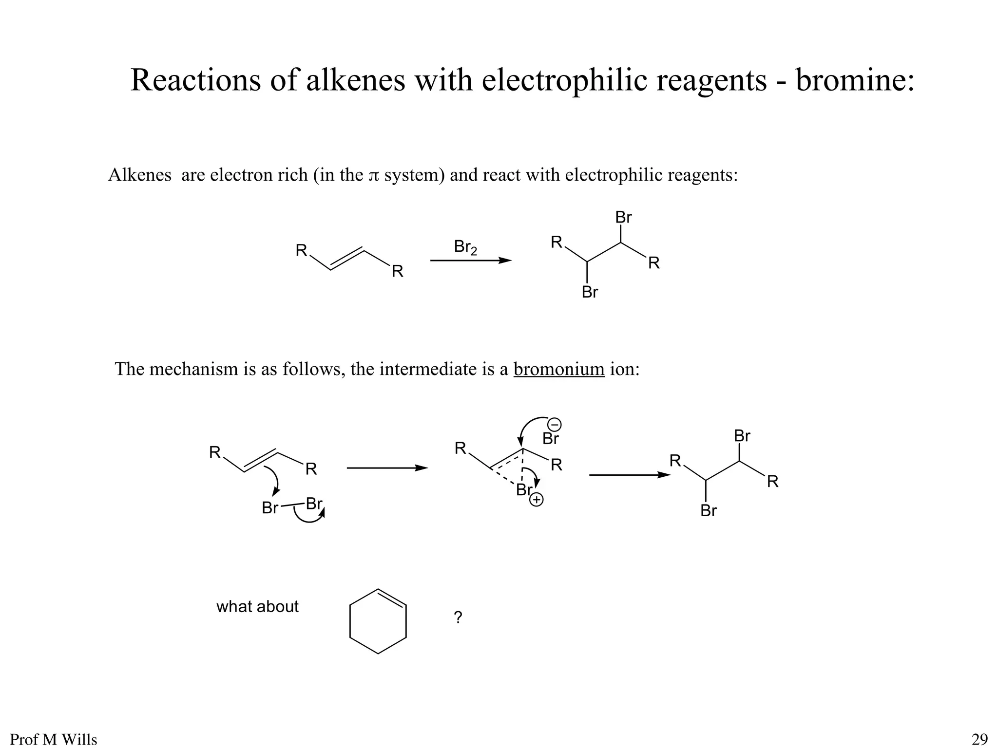 Prof M Wills 29
Reactions of alkenes with electrophilic reagents - bromine:
Alkenes are electron rich (in the  system) and react with electrophilic reagents:
R
Br2
R
R R
Br
Br
The mechanism is as follows, the intermediate is a bromonium ion:
R
R
R
R
Br
Br
Br Br
R
R
Br
Br
what about
?
 
