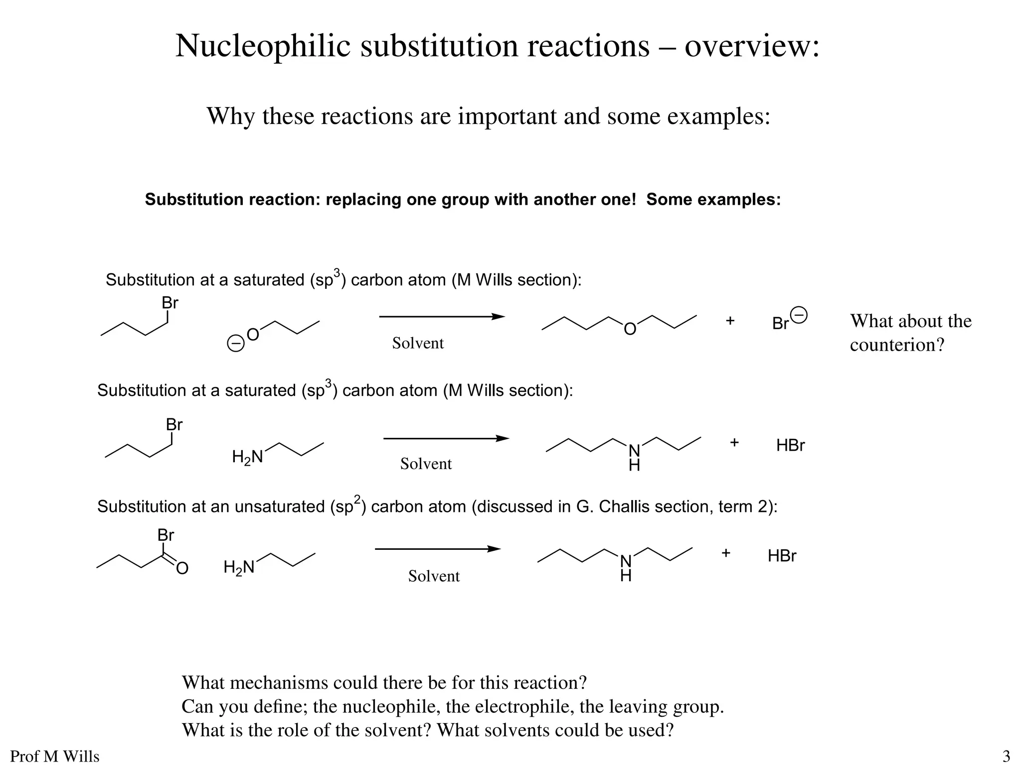 Prof M Wills 3
Nucleophilic substitution reactions – overview:
Why these reactions are important and some examples:
Substitution reaction: replacing one group with another one! Some examples:
Br
O O Br
+
Br
H2N N
H
HBr
+
Br
H2N N
H
HBr
+
O
Substitution at a saturated (sp3
) carbon atom (M Wills section):
Substitution at a saturated (sp
3
) carbon atom (M Wills section):
Substitution at an unsaturated (sp
2
) carbon atom (discussed in G. Challis section, term 2):
What mechanisms could there be for this reaction?
Can you define; the nucleophile, the electrophile, the leaving group.
What is the role of the solvent? What solvents could be used?
What about the
counterion?
Solvent
Solvent
Solvent
 