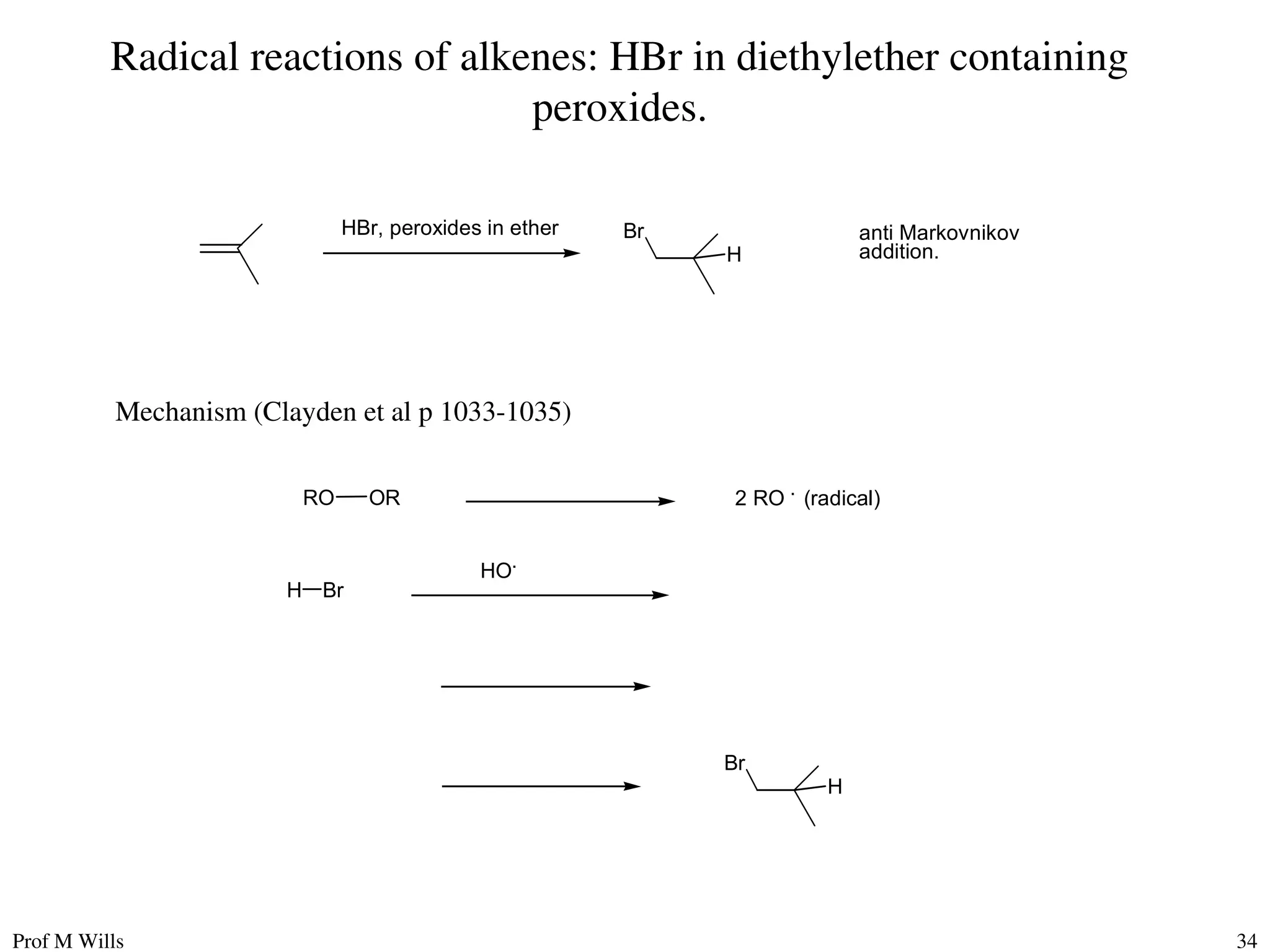 Prof M Wills 34
Radical reactions of alkenes: HBr in diethylether containing
peroxides.
HBr, peroxides in ether Br
H
anti Markovnikov
addition.
Mechanism (Clayden et al p 1033-1035)
RO OR 2 RO .
(radical)
HO.
H Br
Br
H
 