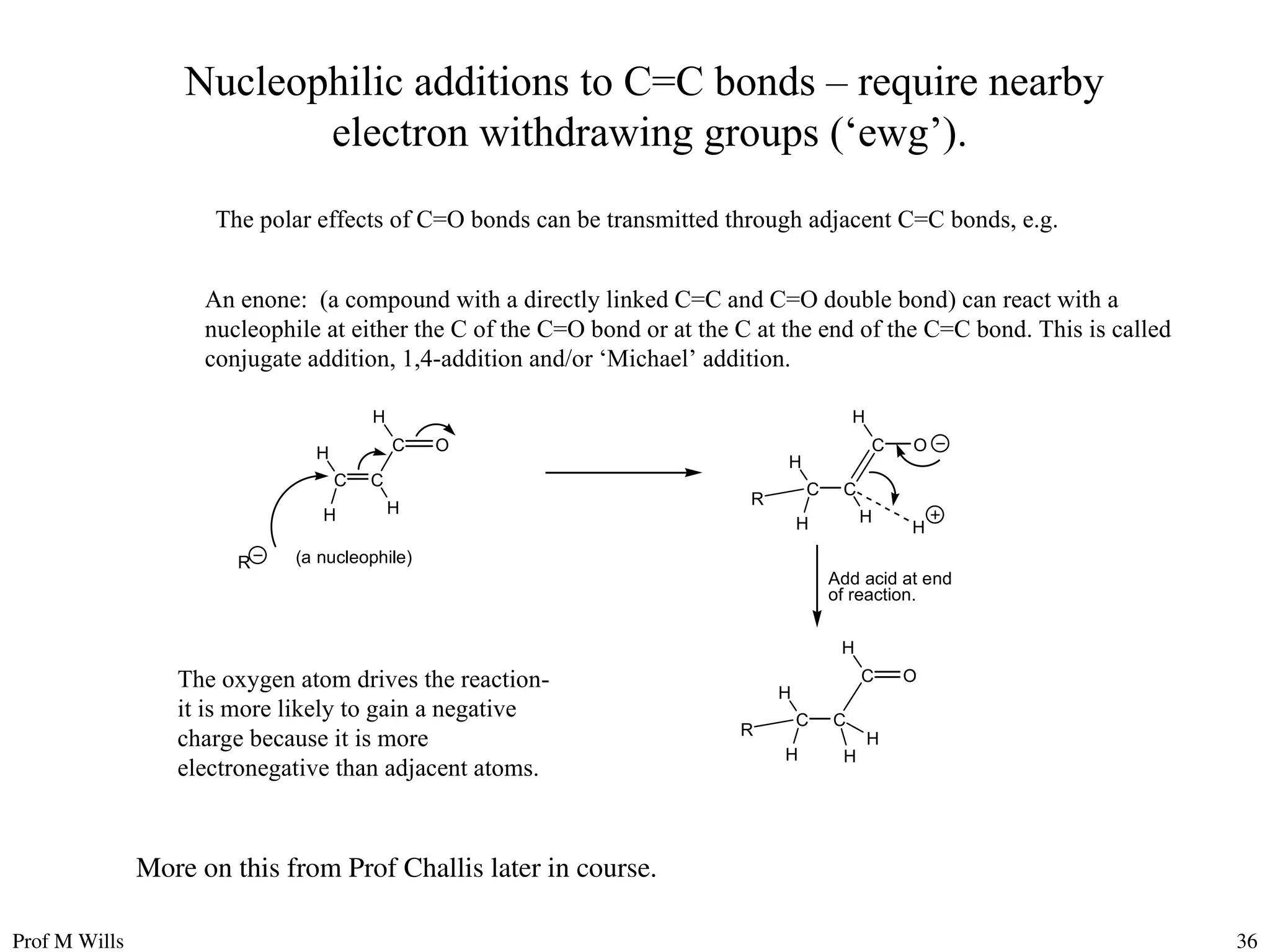 Prof M Wills 36
Nucleophilic additions to C=C bonds – require nearby
electron withdrawing groups (‘ewg’).
The polar effects of C=O bonds can be transmitted through adjacent C=C bonds, e.g.
The oxygen atom drives the reaction-
it is more likely to gain a negative
charge because it is more
electronegative than adjacent atoms.
An enone: (a compound with a directly linked C=C and C=O double bond) can react with a
nucleophile at either the C of the C=O bond or at the C at the end of the C=C bond. This is called
conjugate addition, 1,4-addition and/or ‘Michael’ addition.
H
C O
C
C
H
H
H
H
C O
C
C
H
H
H
R
R (a nucleophile)
H
Add acid at end
of reaction.
H
C O
C
C
H
H
H
R H
More on this from Prof Challis later in course.
 