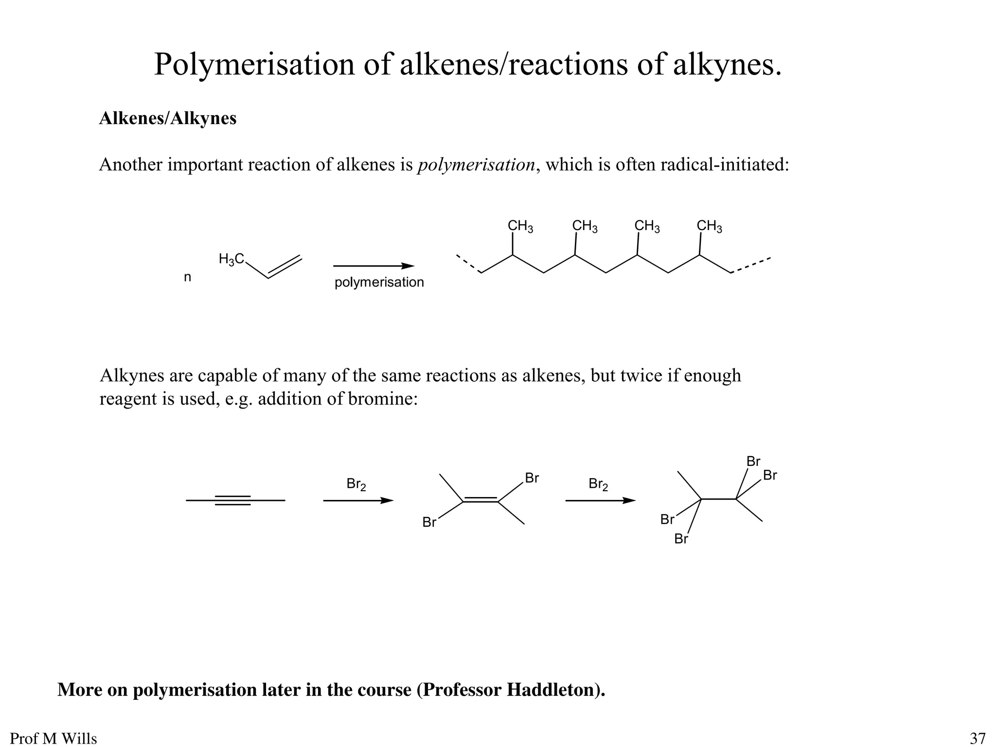 Prof M Wills 37
Polymerisation of alkenes/reactions of alkynes.
Alkenes/Alkynes
Another important reaction of alkenes is polymerisation, which is often radical-initiated:
H3C
n polymerisation
CH3 CH3 CH3 CH3
Br2
Br
Br Br2
Br
Br
Br
Br
Alkynes are capable of many of the same reactions as alkenes, but twice if enough
reagent is used, e.g. addition of bromine:
More on polymerisation later in the course (Professor Haddleton).
 