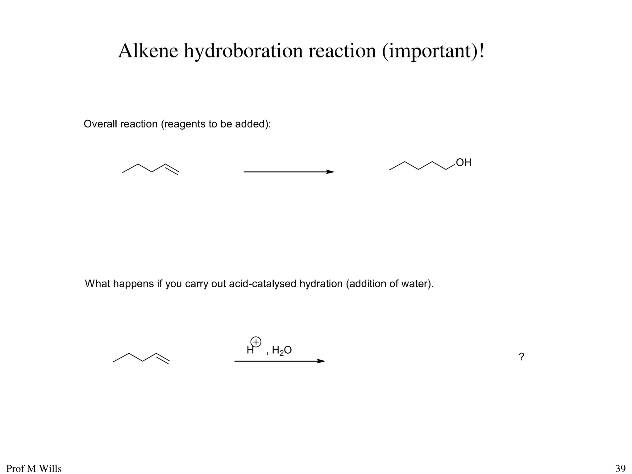 Prof M Wills 39
Alkene hydroboration reaction (important)!
What happens if you carry out acid-catalysed hydration (addition of water).
Overall reaction (reagents to be added):
OH
H , H2O
?
 