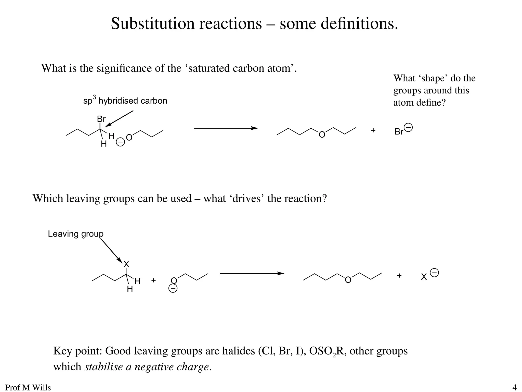 Prof M Wills 4
Substitution reactions – some definitions.
What is the significance of the ‘saturated carbon atom’.
Br
O O Br
+
H
H
sp
3
hybridised carbon
What ‘shape’ do the
groups around this
atom define?
Which leaving groups can be used – what ‘drives’ the reaction?
X
O O X
+
H
H
Leaving group
+
Key point: Good leaving groups are halides (Cl, Br, I), OSO2R, other groups
which stabilise a negative charge.
 