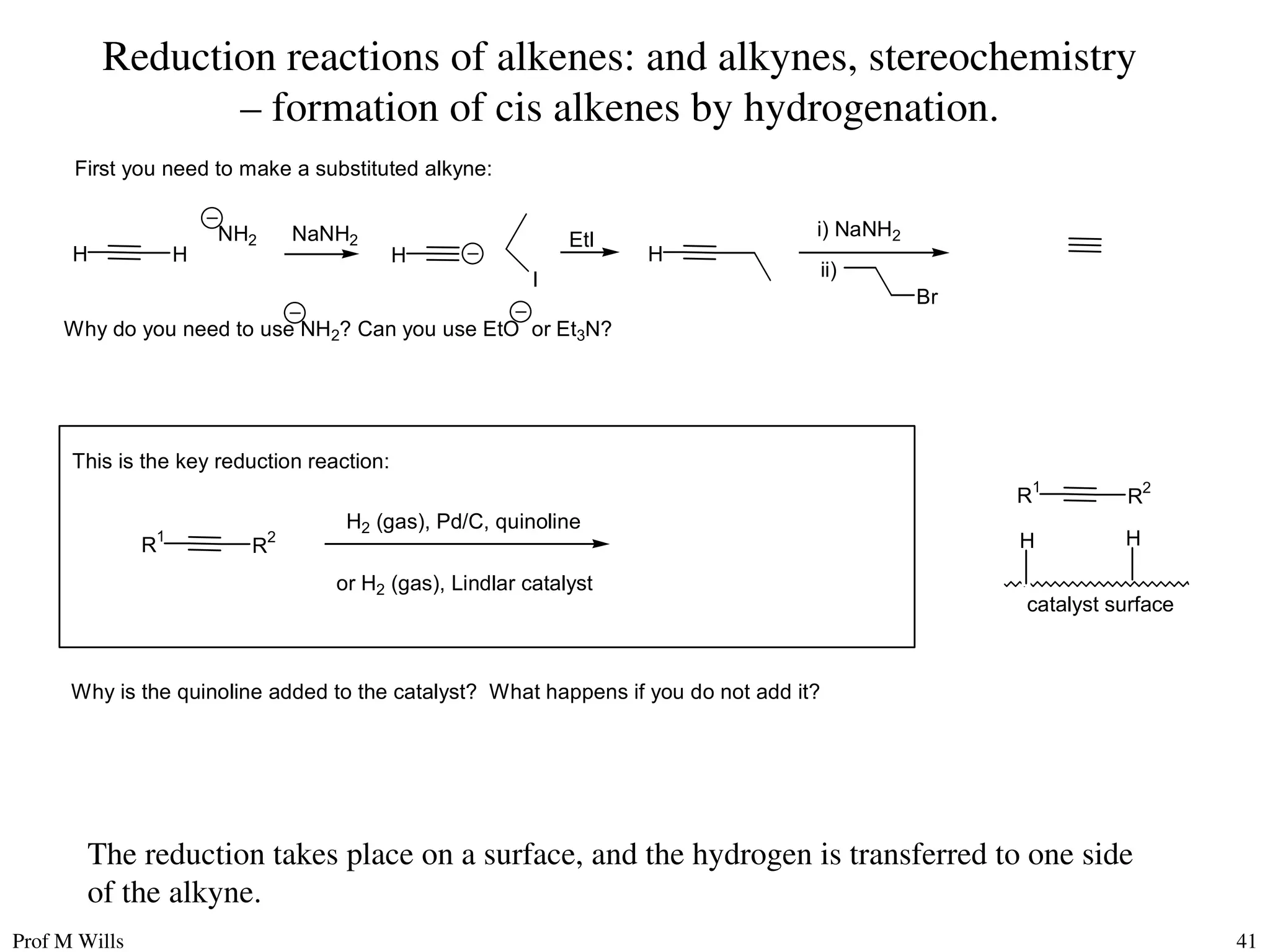 Prof M Wills 41
Reduction reactions of alkenes: and alkynes, stereochemistry
– formation of cis alkenes by hydrogenation.
H H
NH2
H
NaNH2
H
EtI
I
i) NaNH2
ii)
Br
R
1
R
2
First you need to make a substituted alkyne:
Why do you need to use NH2? Can you use EtO or Et3N?
This is the key reduction reaction:
H2 (gas), Pd/C, quinoline
or H2 (gas), Lindlar catalyst
R1
R2
catalyst surface
H H
Why is the quinoline added to the catalyst? What happens if you do not add it?
The reduction takes place on a surface, and the hydrogen is transferred to one side
of the alkyne.
 