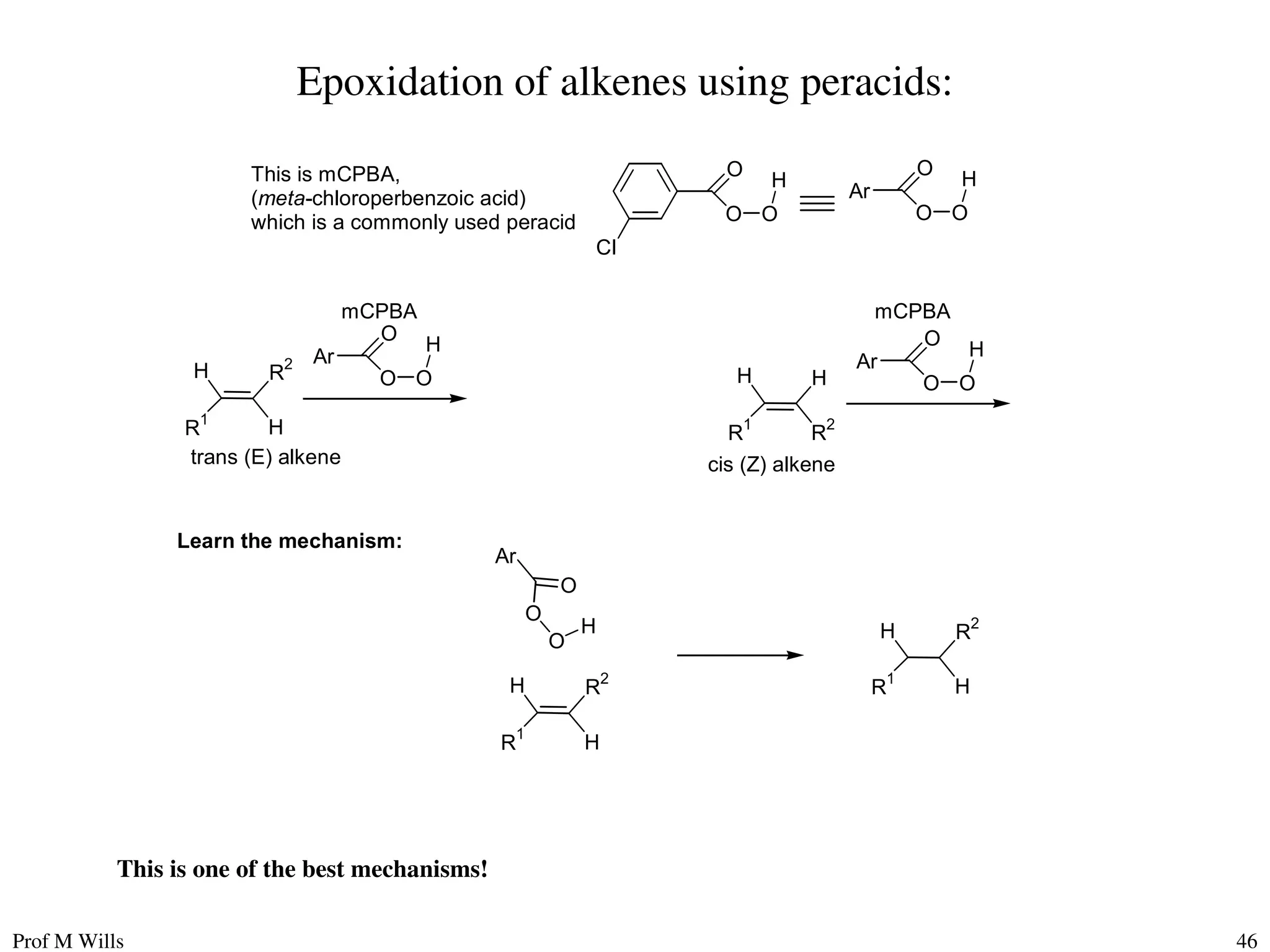 Prof M Wills 46
Epoxidation of alkenes using peracids:
H R
2
R
1
H
Ar
O
O O
mCPBA
H
H
R2
R1
H
Ar
O
O O
mCPBA
H
trans (E) alkene cis (Z) alkene
O
O O
H
Cl
This is mCPBA,
(meta-chloroperbenzoic acid)
which is a commonly used peracid
Ar
O
O O
H
Learn the mechanism:
Ar
O
O
O
H
H R2
R
1
H
H R2
R1
H
This is one of the best mechanisms!
 