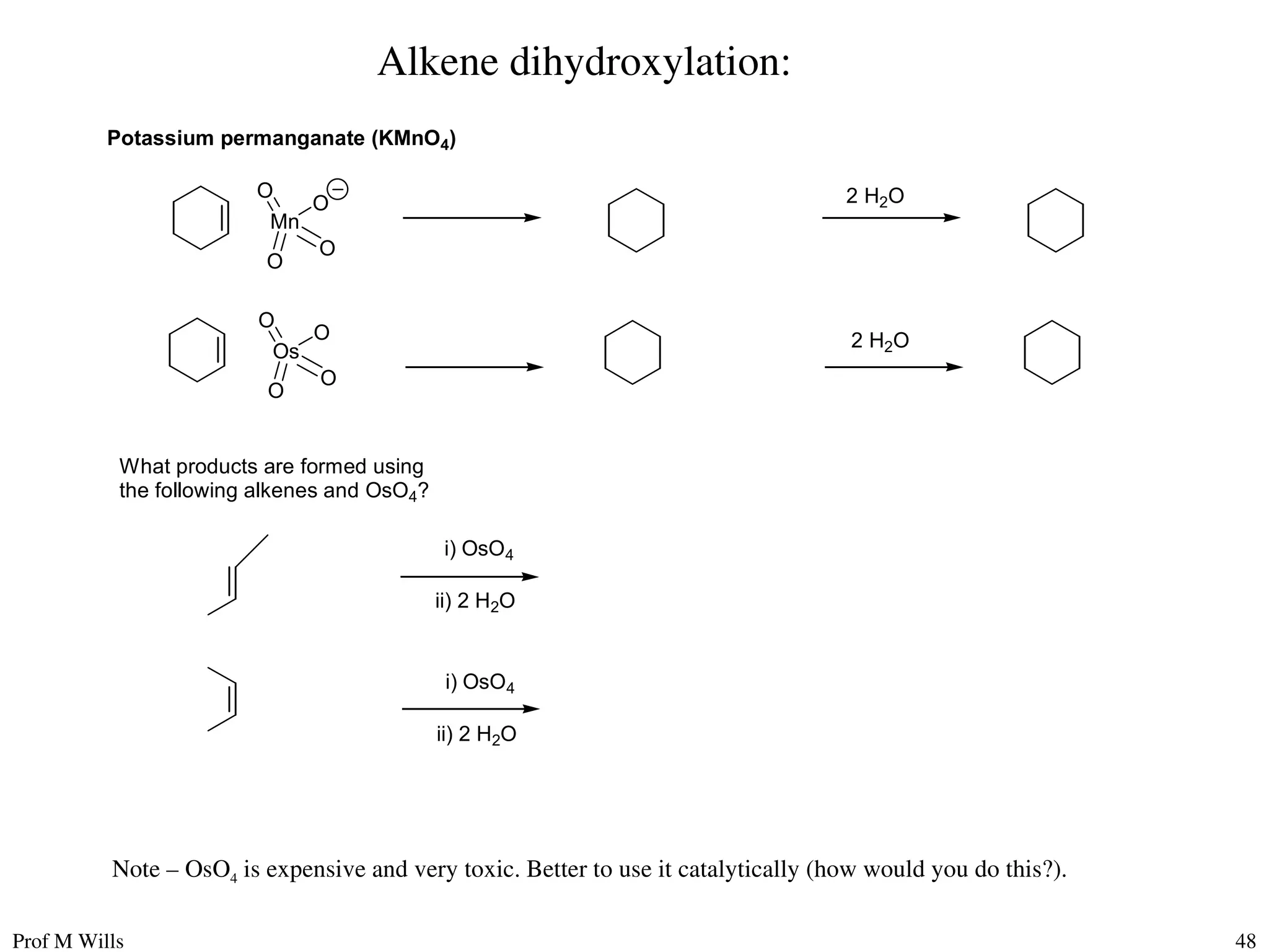 Prof M Wills 48
Alkene dihydroxylation:
Potassium permanganate (KMnO4)
Mn
O
O
O
O
Os
O
O
O
O
2 H2O
2 H2O
What products are formed using
the following alkenes and OsO4?
i) OsO4
ii) 2 H2O
i) OsO4
ii) 2 H2O
Note – OsO4 is expensive and very toxic. Better to use it catalytically (how would you do this?).
 