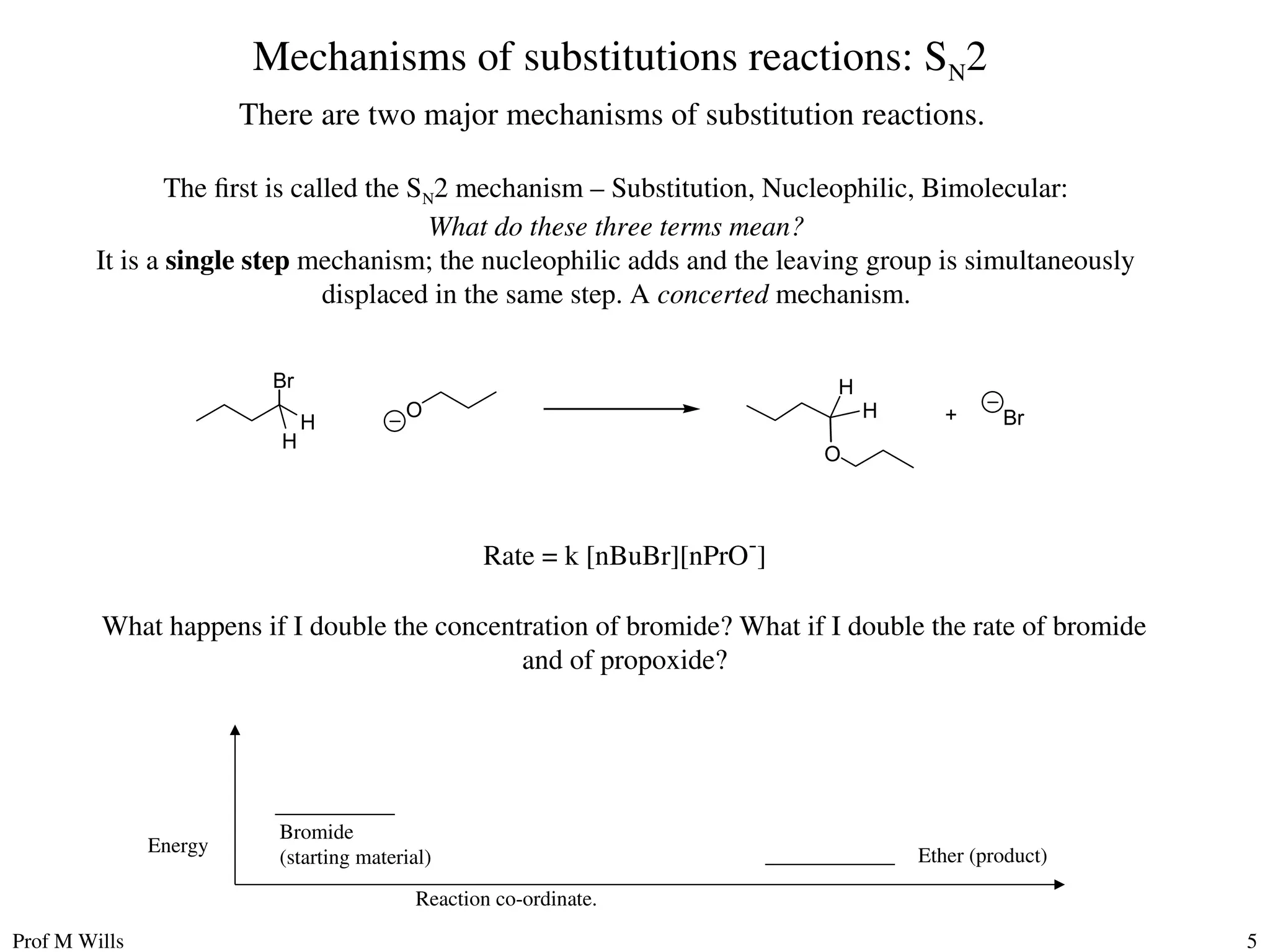 Prof M Wills 5
Mechanisms of substitutions reactions: SN2
There are two major mechanisms of substitution reactions.
The first is called the SN2 mechanism – Substitution, Nucleophilic, Bimolecular:
What do these three terms mean?
It is a single step mechanism; the nucleophilic adds and the leaving group is simultaneously
displaced in the same step. A concerted mechanism.
Br
O Br
+
H
H
O
H
H
Rate = k [nBuBr][nPrO-
]
What happens if I double the concentration of bromide? What if I double the rate of bromide
and of propoxide?
Reaction co-ordinate.
Energy
Bromide
(starting material) Ether (product)
 