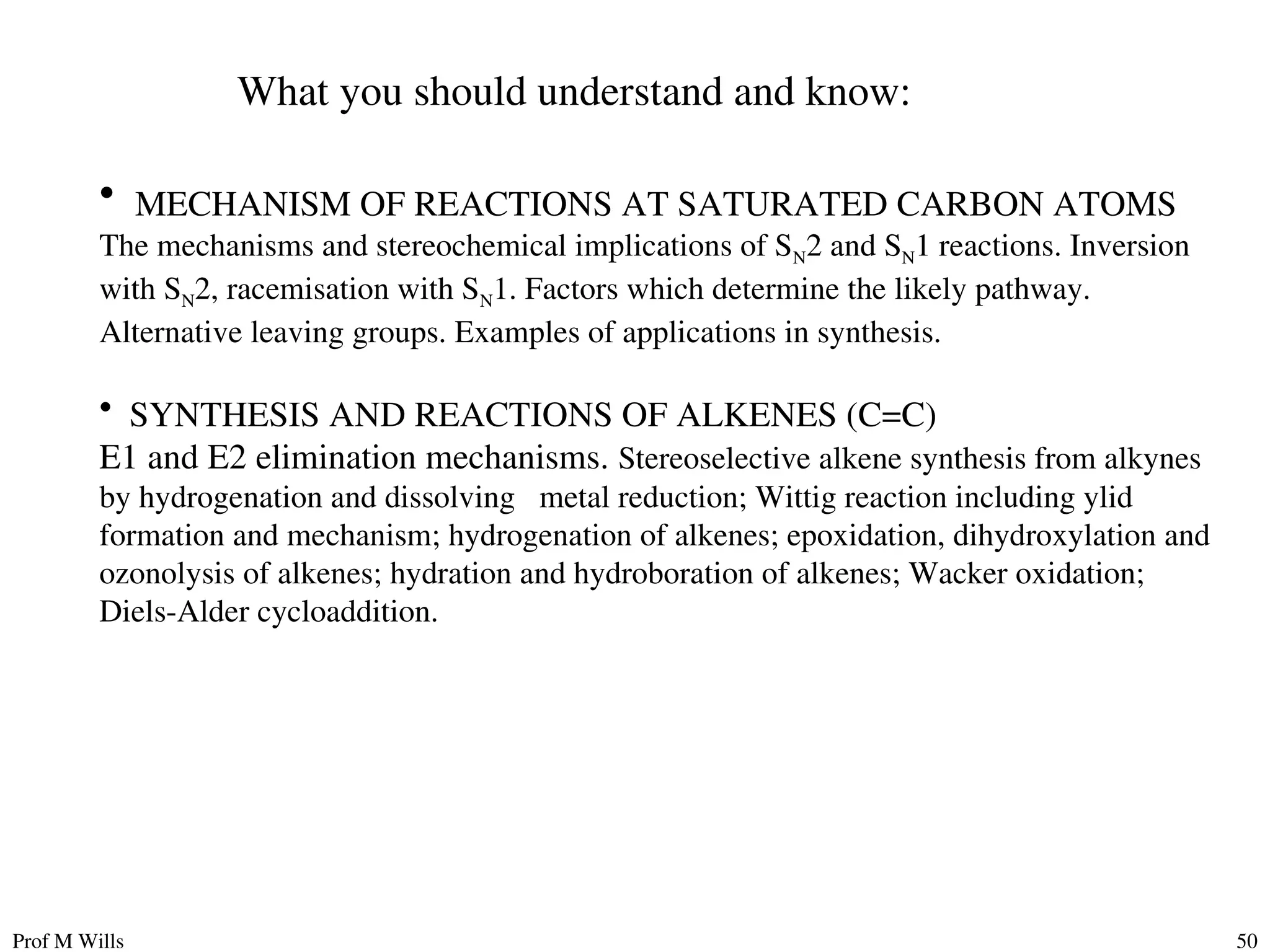 Prof M Wills 50
What you should understand and know:
• MECHANISM OF REACTIONS AT SATURATED CARBON ATOMS
The mechanisms and stereochemical implications of SN2 and SN1 reactions. Inversion
with SN2, racemisation with SN1. Factors which determine the likely pathway.
Alternative leaving groups. Examples of applications in synthesis.
• SYNTHESIS AND REACTIONS OF ALKENES (C=C)
E1 and E2 elimination mechanisms. Stereoselective alkene synthesis from alkynes
by hydrogenation and dissolving metal reduction; Wittig reaction including ylid
formation and mechanism; hydrogenation of alkenes; epoxidation, dihydroxylation and
ozonolysis of alkenes; hydration and hydroboration of alkenes; Wacker oxidation;
Diels-Alder cycloaddition.
 