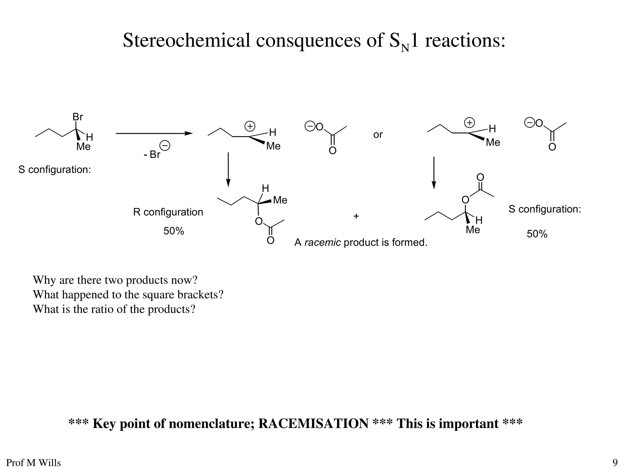 Prof M Wills 9
Br
H
Me
- Br
H
Me
O
O
Me
H
S configuration:
R configuration
O
H
Me
S configuration:
+
50% 50%
A racemic product is formed.
O
O
O
or
H
Me
O
O
*** Key point of nomenclature; RACEMISATION *** This is important ***
Why are there two products now?
What happened to the square brackets?
What is the ratio of the products?
Stereochemical consquences of SN1 reactions:
 