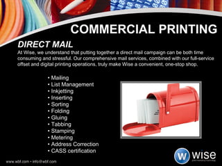 •  Mailing •  List Management •  Inkjetting •  Inserting •  Sorting •  Folding •  Gluing •  Tabbing •  Stamping •  Metering •  Address Correction •  CASS certification DIRECT MAIL At Wise, we understand that putting together a direct mail campaign can be both time consuming and stressful. Our comprehensive mail services, combined with our full-service offset and digital printing operations, truly make Wise a convenient, one-stop shop. COMMERCIAL PRINTING 