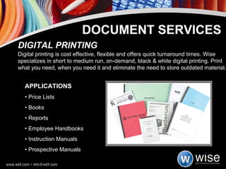 APPLICATIONS •  Price Lists •  Books •  Reports •  Employee Handbooks •  Instruction Manuals •  Prospective Manuals DIGITAL PRINTING Digital printing is cost effective, flexible and offers quick turnaround times. Wise specializes in short to medium run, on-demand, black & white digital printing. Print what you need, when you need it and eliminate the need to store outdated material. DOCUMENT SERVICES 