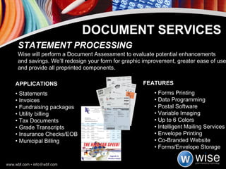 APPLICATIONS  •  Statements  •  Invoices  •  Fundraising packages •  Utility billing  •  Tax Documents •  Grade Transcripts  •  Insurance Checks/EOB  •  Municipal Billing STATEMENT PROCESSING Wise will perform a Document Assessment to evaluate potential enhancements and savings. We’ll redesign your form for graphic improvement, greater ease of use and provide all preprinted components. DOCUMENT SERVICES FEATURES •  Forms Printing •  Data Programming •  Postal Software •  Variable Imaging •  Up to 6 Colors •  Intelligent Mailing Services •  Envelope Printing •  Co-Branded Website •  Forms/Envelope Storage 