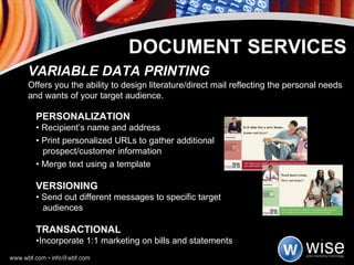 PERSONALIZATION •  Recipient’s name and address •  Print personalized URLs to gather additional  prospect/customer information •  Merge text using a template VERSIONING •  Send out different messages to specific target  audiences TRANSACTIONAL • Incorporate 1:1 marketing on bills and statements VARIABLE DATA PRINTING Offers you the ability to design literature/direct mail reflecting the personal needs and wants of your target audience. DOCUMENT SERVICES 