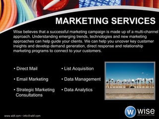 •  Direct Mail  • List Acquisition •  Email Marketing  • Data Management •  Strategic Marketing  • Data Analytics Consultations MARKETING SERVICES Wise believes that a successful marketing campaign is made up of a multi-channel approach. Understanding emerging trends, technologies and new marketing approaches can help guide your clients. We can help you uncover key customer insights and develop demand generation, direct response and relationship marketing programs to connect to your customers. 