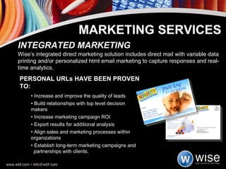 PERSONAL URLs HAVE BEEN PROVEN TO: •  Increase and improve the quality of leads •  Build relationships with top level decision  makers •  Increase marketing campaign ROI •  Export results for additional analysis •  Align sales and marketing processes within  organizations •  Establish long-term marketing campaigns and  partnerships with clients. INTEGRATED MARKETING Wise’s integrated direct marketing solution includes direct mail with variable data printing and/or personalized html email marketing to capture responses and real-time analytics. MARKETING SERVICES 