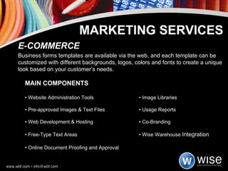 MAIN COMPONENTS •  Website Administration Tools  • Image Libraries •  Pre-approved Images & Text Files  • Usage Reports •  Web Development & Hosting  • Co-Branding •  Free-Type Text Areas  • Wise Warehouse  Integration •  Online Document Proofing and Approval E-COMMERCE Business forms templates are available via the web, and each template can be customized with different backgrounds, logos, colors and fonts to create a unique look based on your customer’s needs. MARKETING SERVICES 