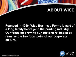 Founded in 1969, Wise Business Forms is part of a long family heritage in the printing industry. Our focus on growing our customers’ business remains the key focal point of our corporate culture.  ABOUT WISE 