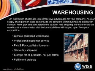 •  Climate controlled warehouse  •  Professional customer service •  Pick & Pack, pallet shipments  •  Same day shipment •  Storage for all products, not just forms •  Fulfillment projects WAREHOUSING Turn distribution challenges into competitive advantages for your company. As your supply chain partner, Wise can provide the complete warehousing and distribution solution. From pick and pack operations to pallet load shipping, our state-of-the-art warehouse and automated distribution capabilities will set you apart from your competition. 
