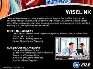 ORDER MANAGEMENT •  Order Status: Sortable list of all production jobs by individual jobs, purchase order,   ship to or job number •  Access UPS Tracking Interface •  Invoice Reporting and Reprinting WISELINK WiseLink is an integrated online support services program that enables distributors to effectively manage warehousing, distribution and fulfillment. Customers are able to view active WiseLink accounts to monitor inventory, designate release access, provide real-time reporting and view/reprint invoices on-demand. WAREHOUSE MANAGEMENT •  Create New Release Orders •  Sortable Lists of Release Order Information •  Create New Receiving Order •  Real-time Stock Level Reporting •  Inventory Usage Reporting 