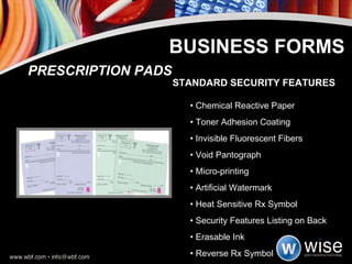 BUSINESS FORMS STANDARD SECURITY FEATURES •  Chemical Reactive Paper  •  Toner Adhesion Coating •  Invisible Fluorescent Fibers  •  Void Pantograph •  Micro-printing  •  Artificial Watermark •  Heat Sensitive Rx Symbol  •  Security Features Listing on Back •  Erasable Ink  •  Reverse Rx Symbol PRESCRIPTION PADS 