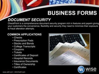 COMMON APPLICATIONS •  Checks  •  Prescription Pads  •  Stocks and Bonds •  College Transcripts  •  Coupons  •  Tickets •  Certificates of Deposit  •  Hospital Records  •  Insurance Documents •  Titles of Ownership  •  Certificates  DOCUMENT SECURITY CheckPoint is a comprehensive document security program rich in features and papers giving your customers the convenience, flexibility and security they need to minimize their exposure to fraud alteration attempts. BUSINESS FORMS 