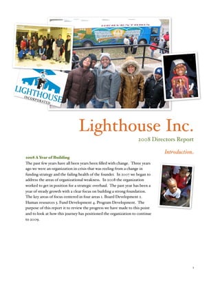 Lighthouse Inc.
                                                                    2008 Directors Report

                                                                               Introduction
2008 A Year of Building
The past few years have all been years been ﬁlled with change. Three years
ago we were an organization in crisis that was reeling from a change in
funding strategy and the failing health of the founder. In 2007 we began to
address the areas of organizational weakness. In 2008 the organization
worked to get in position for a strategic overhaul. The past year has been a
year of steady growth with a clear focus on building a strong foundation.
The key areas of focus centered in four areas 1. Board Development 2.
Human resources 3. Fund Development 4. Program Development. The
purpose of this report it to review the progress we have made to this point
and to look at how this journey has positioned the organization to continue
to 2009.





                                                                                         1
 