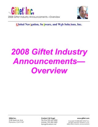 2008 Giftet Industry Announcements—Overview
_________________________________________________________________________
        Global Navigation, Software, and Web Solutions, Inc.




  2008 Giftet Industry
  Announcements—
       Overview




_____________________________________________________________________________________

Giftet Inc.                       Contact: Ilir Progri                         www.giftet.com
2180 Spencer Ave                  Tel./Fax 909-629-2082        Copyright © 2008-2009 Giftet® Inc.
Pomona, CA 91767                  Mobile: 909-282-2400         All rights reserved. Printed in U.S.A.
                                  ifprogri@verizon.net       2008_Giftet_Industry_Annoucements
 