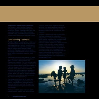 8	 	 2008 Legatum Prosperity Index
Executive Summary
The Prosperity Index is unique in three ways.
First, it takes a holistic view of prosperity,
encompassing both material wealth and life
satisfaction. Second, it assesses the drivers and
causes of prosperity, rather than measuring
outcomes. Third, it includes factors that relate
to government policy and to individual citizens.
Constructing the Index
The 2008 Legatum Prosperity Index is the result•	
of an investigation into the various factors that
promote prosperity in nations. Recent research
advances have made it possible to compare not
only the material wealth but also the life
satisfaction of people in countries worldwide.
Accordingly, we have defined national prosperity
as the holistic combination of both of these
factors.
The overall Index scores and rankings are based•	
on a weighted combination of indicators that
reflect Economic Competitiveness and
Comparative Liveability. That is to say, the Index
does not rank countries according to which have
the most material wealth or the highest levels of
happiness at a given time. Rather, it is an index
of drivers, which means that countries are
ranked by how well they are doing at fostering
economic growth and improved quality of life.
In other words, how well are nations promoting
the practices, habits, policies, and institutions
that create enduring prosperity?
The indicators that comprise the Index were•	
identified and weighted based on statistical
analysis, using 40 years of historical data on
economic growth in more than 50 countries,
and life satisfaction survey data for more than
100 countries.
The Index combines 22 key indicators and 44•	
sub-indicators in order to rank more than 100
countries, based on the degree to which the
actions of their people and governments drive
or restrain the creation of holistic national
prosperity, relative to the prosperity of other
countries.
The Index is presented in a set of publications.•	
This book summarises the Index results
and provides our interpretation of the meaning
of the findings. Separately, the Prosperity Index
Report describes the methodology and
indicators in detail, profiles each of the countries
covered in the Index, and presents research
and policy papers on key topics in prosperity.
For readers interested in more background or
in conducting their own investigations, the
Technical Appendix in the Report describes the
research methodology in detail. All these
publications, together with an extensive set of
interactive data analysis tools, are available at
www.prosperity.com.
 