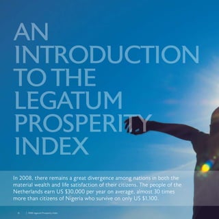 16	 	 2008 Legatum Prosperity Index
In 2008, there remains a great divergence among nations in both the
material wealth and life satisfaction of their citizens. The people of the
Netherlands earn US $30,000 per year on average, almost 30 times
more than citizens of Nigeria who survive on only US $1,100.
AN
INTRODUCTION
TOTHE
LEGATUM
PROSPERITY
INDEX
 