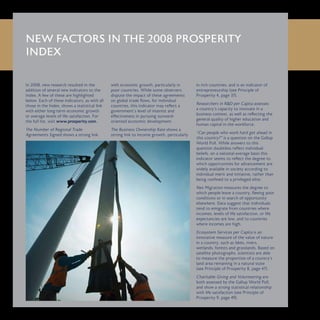 In 2008, new research resulted in the
addition of several new indicators to the
Index. A few of these are highlighted
below. Each of these indicators, as with all
those in the Index, shows a statistical link
with either long-term economic growth
or average levels of life satisfaction. For
the full list, visit www.prosperity.com.
The Number of Regional Trade
Agreements Signed shows a strong link
with economic growth, particularly in
poor countries. While some observers
dispute the impact of these agreements
on global trade flows, for individual
countries, this indicator may reflect a
government’s level of interest and
effectiveness in pursuing outward-
oriented economic development.
The Business Ownership Rate shows a
strong link to income growth, particularly
in rich countries, and is an indicator of
entrepreneurship (see Principle of
Prosperity 4, page 37).
Researchers in R&D per Capita assesses
a country’s capacity to innovate in a
business context, as well as reflecting the
general quality of higher education and
human capital in the workforce.
“Can people who work hard get ahead in
this country?” is a question on the Gallup
World Poll. While answers to this
question doubtless reflect individual
beliefs, on a national-average basis this
indicator seems to reflect the degree to
which opportunities for advancement are
widely available in society according to
individual merit and initiative, rather than
being confined to a privileged elite.
Net Migration measures the degree to
which people leave a country, fleeing poor
conditions or in search of opportunity
elsewhere. Data suggest that individuals
tend to emigrate from countries where
incomes, levels of life satisfaction, or life
expectancies are low, and to countries
where incomes are high.
Ecosystem Services per Capita is an
innovative measure of the value of nature
in a country, such as lakes, rivers,
wetlands, forests and grasslands. Based on
satellite photographs, scientists are able
to measure the proportion of a country’s
land area remaining in a natural state
(see Principle of Prosperity 8, page 47).
Charitable Giving and Volunteering are
both assessed by the Gallup World Poll,
and show a strong statistical relationship
with life satisfaction (see Principle of
Prosperity 9, page 49).
NEW FACTORS IN THE 2008 PROSPERITY
INDEX
 