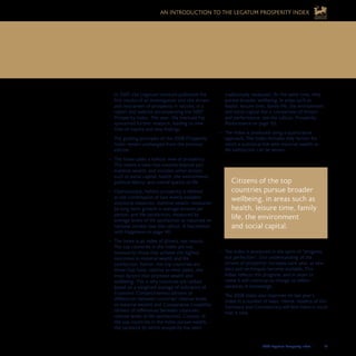 2008 Legatum Prosperity Index	 	 19
AN INTRODUCTION TO THE LEGATUM PROSPERITY INDEX
traditionally measured. At the same time, they
pursue broader wellbeing, in areas such as
health, leisure time, family life, the environment
and social capital (for a comparison of drivers
and performance, see the callout, Prosperity
Performance on page 10).
The Index is produced using a quantitative•	
approach. The Index includes only factors for
which a statistical link with material wealth or
life satisfaction can be shown.
The Index is produced in the spirit of “progress•	
not perfection”. Our understanding of the
drivers of prosperity increases each year, as new
data and techniques become available. This
Index reflects this progress, and in years to
come it will continue to change to reflect
advances in knowledge.
The 2008 Index also improves on last year’s
Index in a number of ways. Hence, readers of this
Summary and Commentary will find there is much
that is new.
Citizens of the top
countries pursue broader
wellbeing, in areas such as
health, leisure time, family
life, the environment
and social capital.
In 2007, the Legatum Institute published the
first results of an investigation into the drivers
and restrainers of prosperity in nations, in a
report and website accompanying the 2007
Prosperity Index. This year, the Institute has
sponsored further research, leading to new
lines of inquiry and new findings.
The guiding principles of the 2008 Prosperity
Index remain unchanged from the previous
edition:
The Index takes a holistic view of prosperity.•	
This means a view that extends beyond just
material wealth, and includes other factors
such as social capital, health, the environment,
political liberty, and overall quality of life.
Operationally, holistic prosperity is defined•	
as the combination of two widely-available
statistical measures: material wealth, measured
by long-term growth in average income per
person, and life satisfaction, measured by
average levels of life satisfaction as reported on
national surveys (see the callout, A Fascination
with Happiness on page 14).
The Index is an index of drivers, not results.•	
The top countries in the Index are not
necessarily those that achieve the highest
outcomes in material wealth and life
satisfaction. Rather, the top countries are
those that have, relative to their peers, the
most factors that promote wealth and
wellbeing. This is why countries are ranked
based on a weighted average of indicators of
Economic Competitiveness (drivers of
differences between countries’ relative levels
of material wealth) and Comparative Liveability
(drivers of differences between countries’
relative levels of life satisfaction). Citizens of
the top countries in the Index pursue wealth,
the yardstick by which prosperity has been
What are the reasons for disparities between countries? How can these 	
disparities be remedied? And how can countries that have achieved high levels 	
of material wealth today broaden their success to include a good quality of life?
 