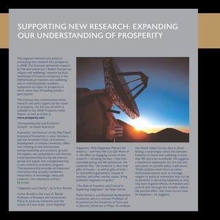 The Legatum Institute was active in
promoting new research into prosperity
in 2008. The Institute sponsored research
by Harvard University’s Robert Putnam on
religion and wellbeing, research by Ruut
Veenhoven of Erasmus University in the
Netherlands on freedom and wellbeing,
and an interdisciplinary academic
symposium on topics in prosperity in
which more than 20 leading scholars
participated.
The Institute also commissioned three
research and policy papers on key issues
in prosperity, the full text of which is
available in the 2008 Prosperity Index
Report, as well as online at
www.prosperity.com.
“Entrepreneurship and Economic
Growth”, by David Audretsch
Audretsch, the Director of the Max Planck
Institute of Economics in Jena, Germany,
and the Ameritech Chair of Economic
Development at Indiana University, offers
new thinking on the link between
entrepreneurship and economic growth.
He explains why policymakers lost interest
in entrepreneurship during the postwar
period and argues that entrepreneurship
is now central to economic progress.
“Entrepreneurship provides an important
mechanism that actually transforms
investments in knowledge, ideas and
creativity, into innovative activity”,
he writes.
“Happiness and Charity”, by Arthur Brooks
Arthur Brooks is the Louis A. Bantle
Professor of Business and Government
Policy at Syracuse University and the
author of a new book, Gross National
Happiness: Why Happiness Matters for
America – and How We Can Get More of
It. He offers an engaging survey of new
research – including his own – that links
charitable giving and life satisfaction. He
contends that “the evidence is clear that
gifts of money – as well as gifts of time –
to charitable organisations, houses of
worship, and other worthy causes, bring
authentic happiness to givers”.
“The Role of Freedom and Control in
Explaining Happiness”, by Paolo Verme
Paolo Verme is a professional development
economist and is a contract Professor of
Economics at the University of Turin and
at Bocconi University in Milan. He analyses
the World Values Survey data in detail,
finding a surprisingly robust link between
freedom of choice and wellbeing in more
than 80 countries worldwide. He suggests
a theoretical explanation for this link and
speculates on possible policy implications.
“Public policies which focus on other
institutional aspects such as marriage,
religion or political orientation may not be
so powerful in delivering happiness as they
may have negative effects on freedom and
control and, through this variable, reduce
the positive effect that these factors have
on happiness”, he suggests.
SUPPORTING NEW RESEARCH: EXPANDING
OUR UNDERSTANDING OF PROSPERITY
 