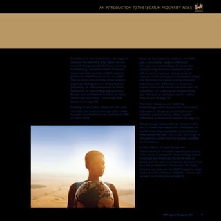 2008 Legatum Prosperity Index	 	 21
AN INTRODUCTION TO THE LEGATUM PROSPERITY INDEX
Based on new statistical research, the Index•	
uses a much wider range of indicators.
This year the Index employs 16 drivers that
show a strong statistical relationship with
differences in countries’ relative levels of
material wealth (indicators of Competitiveness),
and 28 drivers that show a strong statistical
relationship with differences in countries’
relative levels of life satisfaction (indicators of
Liveability). For a description of some of the
new indicators in the Index, see the callout,
New Factors on page 18.
The Index includes a new weighting•	
methodology, which assesses how the drivers
of prosperity change as countries become
wealthier (see the callout, What Explains
Differences in National Prosperity? on page 22).
We encourage readers with an interest in this
area to review the research for themselves, in
the full Index Report available to download at
www.prosperity.com, and to take advantage of
the extensive online tools for analysis available
on the website.
In what follows, we provide our own
interpretation of the Index research and results.
In the study of prosperity, many findings remain
contested and imprecise. But in the lives of
people and the policies of nations, decisions must
be made on imperfect information. This book
presents our views on the 2008 Prosperity Index
results and the individual and policy choices that
can best promote global prosperity.
In addition to this commentary, the Legatum•	
Institute has published a full report on the
research that produced the Index, covering
methodology, related academic literature,
results and data sources, and full country
profiles for the 104 countries in the Index.
The full report also includes three research
papers by leading scholars on key topics in
prosperity: on entrepreneurship by David
Audretsch, on charitable giving by Arthur
Brooks, and on freedom of choice by Paolo
Verme (see the callout, Supporting New
Research on page 20).
Drawing on the Gallup World Poll and other•	
new data, the country coverage of the Index
has been expanded from 50 countries in 2007
to 104 in 2008.
We encourage readers with an interest in this area to review
the research for themselves in the full Prosperity Index Report
available for download at www.prosperity.com.
 