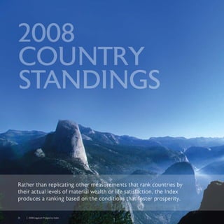 24	 	 2008 Legatum Prosperity Index
2008
COUNTRY
STANDINGS
Rather than replicating other measurements that rank countries by
their actual levels of material wealth or life satisfaction, the Index
produces a ranking based on the conditions that foster prosperity.
 