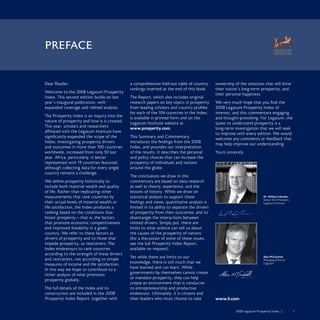 2008 Legatum Prosperity Index	 	 1
Dear Reader,
Welcome to the 2008 Legatum Prosperity
Index. This second edition builds on last
year’s inaugural publication, with
expanded coverage and refined analysis.
The Prosperity Index is an inquiry into the
nature of prosperity and how it is created.
This year, scholars and researchers
affiliated with the Legatum Institute have
significantly expanded the scope of the
Index, investigating prosperity drivers
and outcomes in more than 100 countries
worldwide, increased from only 50 last
year. Africa, particularly, is better
represented with 19 countries featured,
although collecting data for every single
country remains a challenge.
We define prosperity holistically to
include both material wealth and quality
of life. Rather than replicating other
measurements that rank countries by
their actual levels of material wealth or
life satisfaction, the Index produces a
ranking based on the conditions that
foster prosperity – that is, the factors
that promote economic competitiveness
and improved liveability in a given
country. We refer to these factors as
drivers of prosperity and to those that
impede prosperity, as restrainers. The
Index endeavours to rank countries
according to the strength of these drivers
and restrainers, not according to simple
measures of income and life satisfaction.
In this way we hope to contribute to a
richer analysis of what promotes
prosperity globally.
The full details of the Index and its
construction are included in the 2008
Prosperity Index Report, together with
a comprehensive fold-out table of country
rankings inserted at the end of this book.
The Report, which also includes original
research papers on key topics in prosperity
from leading scholars and country profiles
for each of the 104 countries in the Index,
is available in printed form and on the
Legatum Institute website at
www.prosperity.com.
This Summary and Commentary
introduces the findings from the 2008
Index, and provides our interpretation
of the results. It describes the personal
and policy choices that can increase the
prosperity of individuals and nations
around the globe.
The conclusions we draw in this
commentary are based on data research
as well as theory, experience, and the
lessons of history. While we draw on
statistical analysis to support these
findings and views, quantitative analysis is
limited in its ability to separate the drivers
of prosperity from their outcomes, and to
disentangle the interactions between
related drivers. Simply put, there are
limits to what science can tell us about
the causes of the prosperity of nations
(for a discussion of some of these issues,
see the full Prosperity Index Report,
available on request).
Yet while there are limits to our
knowledge, there is still much that we
have learned and can learn. While
governments by themselves cannot create
or mandate prosperity, they can help
create an environment that is conducive
to entrepreneurship and productive
endeavour. Ultimately, it is citizens and
their leaders who must choose to take
ownership of the solutions that will drive
their nation’s long-term prosperity, and
their personal happiness.
We very much hope that you find the
2008 Legatum Prosperity Index of
interest, and this commentary engaging
and thought-provoking. For Legatum, the
quest to understand prosperity is a
long-term investigation that we will seek
to improve with every edition. We would
welcome any comments or feedback that
may help improve our understanding.
Yours sincerely,
PREFACE
Dr. William Inboden
Senior Vice-President
Legatum Institute
Alan McCormick
Managing Director
Legatum
www.li.com
 